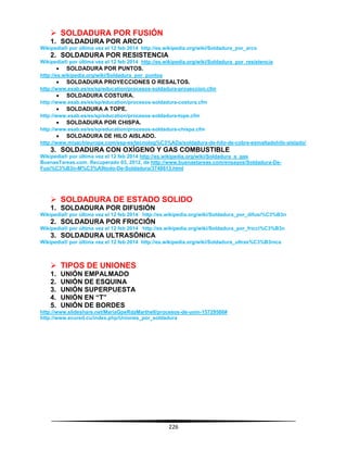226
 SOLDADURA POR FUSIÓN
1. SOLDADURA POR ARCO
Wikipedia® por última vez el 12 feb 2014 http://es.wikipedia.org/wiki/Soldadura_por_arco
2. SOLDADURA POR RESISTENCIA
Wikipedia® por última vez el 12 feb 2014 http://es.wikipedia.org/wiki/Soldadura_por_resistencia
 SOLDADURA POR PUNTOS.
http://es.wikipedia.org/wiki/Soldadura_por_puntos
 SOLDADURA PROYECCIONES O RESALTOS.
http://www.esab.es/es/sp/education/procesos-soldadura-proyeccion.cfm
 SOLDADURA COSTURA.
http://www.esab.es/es/sp/education/procesos-soldadura-costura.cfm
 SOLDADURA A TOPE.
http://www.esab.es/es/sp/education/procesos-soldadura-tope.cfm
 SOLDADURA POR CHISPA.
http://www.esab.es/es/sp/education/procesos-soldadura-chispa.cfm
 SOLDADURA DE HILO AISLADO.
http://www.miyachieurope.com/esp-es/tecnolog%C3%ADa/soldadura-de-hilo-de-cobre-esmaltadohilo-aislado/
3. SOLDADURA CON OXÍGENO Y GAS COMBUSTIBLE
Wikipedia® por última vez el 12 feb 2014 http://es.wikipedia.org/wiki/Soldadura_a_gas
BuenasTareas.com. Recuperado 03, 2012, de http://www.buenastareas.com/ensayos/Soldadura-De-
Fusi%C3%B3n-M%C3%A9todo-De-Soldadura/3748613.html
 SOLDADURA DE ESTADO SOLIDO
1. SOLDADURA POR DIFUSIÓN
Wikipedia® por última vez el 12 feb 2014 http://es.wikipedia.org/wiki/Soldadura_por_difusi%C3%B3n
2. SOLDADURA POR FRICCIÓN
Wikipedia® por última vez el 12 feb 2014 http://es.wikipedia.org/wiki/Soldadura_por_fricci%C3%B3n
3. SOLDADURA ULTRASÓNICA
Wikipedia® por última vez el 12 feb 2014 http://es.wikipedia.org/wiki/Soldadura_ultras%C3%B3nica
 TIPOS DE UNIONES
1. UNIÓN EMPALMADO
2. UNIÓN DE ESQUINA
3. UNIÓN SUPERPUESTA
4. UNIÓN EN “T”
5. UNIÓN DE BORDES
http://www.slideshare.net/MariaGpeRdzMarthell/procesos-de-unin-15729586#
http://www.ecured.cu/index.php/Uniones_por_soldadura
 