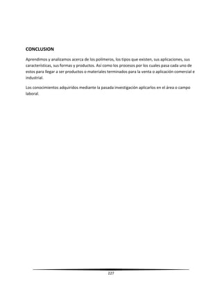 227
CONCLUSION
Aprendimos y analizamos acerca de los polímeros, los tipos que existen, sus aplicaciones, sus
características, sus formas y productos. Así como los procesos por los cuales pasa cada uno de
estos para llegar a ser productos o materiales terminados para la venta o aplicación comercial e
industrial.
Los conocimientos adquiridos mediante la pasada investigación aplicarlos en el área o campo
laboral.
 