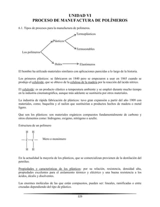 229
UNIDAD VI
PROCESO DE MANUFACTURA DE POLÍMEROS
6.1. Tipos de procesos para la manufactura de polímeros.
El hombre ha utilizado materiales similares con aplicaciones parecidas a lo largo de la historia.
Los primeros plásticos: se fabricaron en 1840 pero se empezaron a usar en 1865 cuando se
produjo el celuloide, que se obtuvo de la celulosa de la madera por la reacción del ácido nítrico.
El celuloide: es un producto elástico a temperatura ambiente y se empleó durante mucho tiempo
en la industria cinematográfica, aunque más adelante se sustituiría por otros materiales.
La industria de rápida fabricación de plásticos: tuvo gran expansión a partir del año 1909 con
materiales, como; baquelita y el nailon que sustituirían a productos hechos de madera o metal
ligero.
Que son los plásticos: son materiales orgánicos compuestos fundamentalmente de carbono y
otros elementos como: hidrogeno, oxigeno, nitrógeno o azufre.
Estructura de un polímero
En la actualidad la mayoría de los plásticos, que se comercializan provienen de la destilación del
petróleo.
Propiedades y características de los plásticos: por su relación, resistencia, densidad alta,
propiedades excelentes para el aislamiento térmico y eléctrico y una buena resistencia a los
ácidos, álcalis y disolventes.
Las enormes moléculas de las que están compuestos, pueden ser: lineales, ramificadas o entre
cruzadas dependiendo del tipo de plástico.
Los polímeros
Plásticos
Hules
Termoplásticos
Termoestables
Elastómeros
C C
H H
H H
Mero o monómero
 