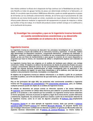 23
Este intenta combinar la eficacia de la disposición de flujo continuo con la flexibilidad de job shop. En
esta filosofía se tratan de agrupar familias de piezas con determinada similitud en la fabricación y el
diseño. En una planta capaz de producir 10000 piezas diferentes, puede ser posible agruparlas en grupos
de 50 familias con las similitudes anteriormente referidas, de tal forma que el procesamiento de cada
miembro de una misma familia puede ser similar, resultando una mayor eficacia en la fabricación. Esta
eficacia puede obtenerse mediante la organización del equipamiento en grupos de máquinas o células
que faciliten el flujo de trabajo. En el diseño del producto existen también ventajas en la codificación y
en la clasificación de las piezas.
b) Investigar los conceptos y que es la ingeniería inversa tomando
en cuenta consideraciones económicas y su desarrollo
sustentable en el entorno de la manufactura
Ingeniería inversa
La ingeniería inversa es el proceso de descubrir los principios tecnológicos de un dispositivo,
objeto o sistema a través del análisis de su estructura, función y operación. A menudo, implica
algo desmontaje (un dispositivo mecánico , componente electrónico , programa de ordenador, o
biológico , química o materia orgánica) y el análisis de sus componentes y el funcionamiento en
detalle, ya sea con fines de mantenimiento o para apoyar la creación de un nuevo dispositivo o
programa que hace lo mismo, sin necesidad de utilizar o simplemente duplicar (sin entender) el
original.
La ingeniería inversa tiene sus orígenes en el análisis de hardware para obtener una ventaja
comercial o militar. El objetivo es deducir las decisiones de diseño de productos finales con poco
o ningún conocimiento adicional acerca de los procedimientos involucrados en la producción
original. Las mismas técnicas posteriormente se están investigando para su aplicación a los
sistemas de software de legado, no para fines industriales o de la defensa, sino más bien para
sustituir a documentación incorrecta, incompleta o no disponible.
El objetivo de la ingeniería inversa es obtener información o un diseño a partir de un producto
accesible al público, con el fin de determinar de qué está hecho, qué lo hace funcionar y cómo fue
fabricado.
Hoy en día (principios del siglo XXI), los productos más comúnmente sometidos a ingeniería
inversa son los programas de computadoras y los componentes electrónicos, pero, en realidad,
cualquier producto puede ser objeto de un análisis de Ingeniería Inversa.
El método se denomina así porque avanza en dirección opuesta a las tareas habituales
de ingeniería, que consisten en utilizar datos técnicos para elaborar un producto determinado. En
general, si el producto u otro material que fue sometido a la ingeniería inversa fueron obtenidos
en forma apropiada, entonces el proceso es legítimo y legal. De la misma forma, pueden fabricarse
y distribuirse, legalmente, los productos genéricos creados a partir de la información obtenida de
la ingeniería inversa, como es el caso de algunos proyectos de Software libre ampliamente
conocidos.
El programa Samba es un claro ejemplo de ingeniería inversa, dado que permite a sistemas
operativos UNIX compartir archivos con sistemas Microsoft Windows. El proyecto Samba tuvo
que investigar información confidencial (no liberada al público en general por Microsoft) sobre los
aspectos técnicos relacionados con el sistema de archivos Windows. Lo mismo realiza el
 