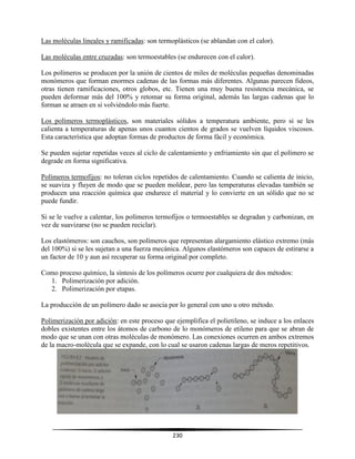 230
Las moléculas lineales y ramificadas: son termoplásticos (se ablandan con el calor).
Las moléculas entre cruzadas: son termoestables (se endurecen con el calor).
Los polímeros se producen por la unión de cientos de miles de moléculas pequeñas denominadas
monómeros que forman enormes cadenas de las formas más diferentes. Algunas parecen fideos,
otras tienen ramificaciones, otros globos, etc. Tienen una muy buena resistencia mecánica, se
pueden deformar más del 100% y retomar su forma original, además las largas cadenas que lo
forman se atraen en si volviéndolo más fuerte.
Los polímeros termoplásticos, son materiales sólidos a temperatura ambiente, pero si se les
calienta a temperaturas de apenas unos cuantos cientos de grados se vuelven líquidos viscosos.
Esta característica que adoptan formas de productos de forma fácil y económica.
Se pueden sujetar repetidas veces al ciclo de calentamiento y enfriamiento sin que el polímero se
degrade en forma significativa.
Polímeros termofijos: no toleran ciclos repetidos de calentamiento. Cuando se calienta de inicio,
se suaviza y fluyen de modo que se pueden moldear, pero las temperaturas elevadas también se
producen una reacción química que endurece el material y lo convierte en un sólido que no se
puede fundir.
Si se le vuelve a calentar, los polímeros termofijos o termoestables se degradan y carbonizan, en
vez de suavizarse (no se pueden reciclar).
Los elastómeros: son cauchos, son polímeros que representan alargamiento elástico extremo (más
del 100%) si se les sujetan a una fuerza mecánica. Algunos elastómeros son capaces de estirarse a
un factor de 10 y aun así recuperar su forma original por completo.
Como proceso químico, la síntesis de los polímeros ocurre por cualquiera de dos métodos:
1. Polimerización por adición.
2. Polimerización por etapas.
La producción de un polímero dado se asocia por lo general con uno u otro método.
Polimerización por adición: en este proceso que ejemplifica el polietileno, se induce a los enlaces
dobles existentes entre los átomos de carbono de lo monómeros de etileno para que se abran de
modo que se unan con otras moléculas de monómero. Las conexiones ocurren en ambos extremos
de la macro-molécula que se expande, con lo cual se usaron cadenas largas de meros repetitivos.
 