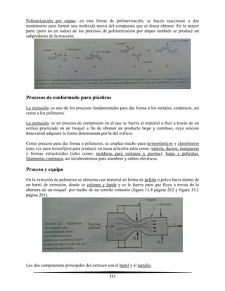 231
Polimerización por etapas: en esta forma de polimerización, se hacen reaccionar a dos
monómeros para formar una molécula nueva del compuesto que se desea obtener. En la mayor
parte (pero no en todos) de los procesos de polimerización por etapas también se produce un
subproducto de la reacción.
Procesos de conformado para plásticos
La extrusión: es uno de los procesos fundamentales para dar forma a los metales, cerámicos, así
como a los polímeros.
La extrusión: es un proceso de compresión en el que se fuerza al material a fluir a través de un
orifico practicado en un troquel a fin de obtener un producto largo y continuo, cuya sección
transversal adquiere la forma determinada por la del orificio.
Como proceso para dar forma a polímeros, se emplea mucho para termoplásticos y elastómeros
(rara vez para termofijos) para producir en masa artículos tales como: tubería, ductos, mangueras
y formas estructurales (tales como; molduras para ventanas y puertas), hojas y películas,
filamentos continuos, así recubrimientos para alambres y cables eléctricos.
Proceso y equipo
En la extrusión de polímeros se alimenta con material en forma de pellets o polvo hacia dentro de
un barril de extrusión, donde se calienta y funde y se le fuerza para que fluya a través de la
abertura de un troquel por medio de un tornillo rotatorio (figura 13.4 página 262 y figura 13.3
página 261).
Los dos componentes principales del extrusor son el barril y el tornillo.
 