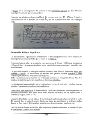 232
El troquel no es un componente del extrusor; es una herramienta especial que debe fabricarse
para el perfil particular que se va a producir.
Es común que el diámetro interior del barril del extrusor varíe entre 25 y 150mm. El barril es
largo en relación con su diámetro con razones ⁄ que por lo general están entre 10 y 20 (figura
13.4).
Producción de hojas de películas
Las hojas (láminas) y películas de termoplásticos se producen por medio de varios procesos; los
más importantes son dos métodos que se basan en la extrusión.
El término hoja se refiere a un material cuyo espesor es de 0.5mm (0.020in) de alrededor de
12.5mm (0.5in), y se usa para productos como recubrimientos para ventanas y materiales para
termoformados.
Las películas delgadas se usan para empacar (material para envolver productos) bolsas para
abarrotes y basura; las aplicaciones de películas más gruesas incluyen cubiertas y forros
(cubiertas para albercas y para canales de irrigación).
Todos los procesos que se muestran son operaciones continuas de producción elevada. Más de la
mitad de las películas que se producen hoy en día son de polietileno.
Los demás materiales principales son el polipropileno, cloruro de polivinilo y celulosa generada
(celofán). Todos estos son polímeros termoplásticos.
Extrusión de hojas y películas: se producen hojas y películas de espesores diversos por medio de
extrusión convencional. Este puede medir hasta 3m (10ft) de ancho y ser tan angosto como la
abertura del troquel, como de 4 m.
Una de las dificultades de este método de extrusión es la uniformidad del espesor a todo lo ancho
del material. Esto se debe al cambio drástico de forma que experimenta el polímero fundido
durante su flujo a través del troquel y a las variaciones de temperatura y presión de este.
Para lograr tazas altas de producción, debe integrarse al proceso de extrusión un método eficiente
de enfriamiento y captura de la película.
 