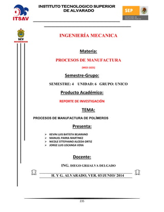 235
INGENIERÍA MECANICA
Materia:
PROCESOS DE MANUFACTURA
(MED-1025)
Semestre-Grupo:
SEMESTRE: 4 UNIDAD: 6 GRUPO: UNICO
Producto Académico:
REPORTE DE INVESTIGACIÓN
TEMA:
PROCESOS DE MANUFACTURA DE POLÍMEROS
Presenta:
 KEVIN LUIS BATISTA BEJARANO
 MANUEL PARRA MARTINEZ
 NICOLE STTEFHANO ALCEDA ORTIZ
 JORGE LUIS USCANGA VERA
Docente:
ING. DIEGO GRIJALVA DELGADO
H. Y G. ALVARADO, VER. 03/JUNIO/ 2014
INSTITUTO TECNOLOGICO SUPERIOR
DE ALVARADO
 