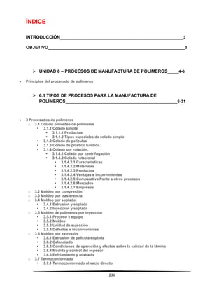 236
ÍNDICE
INTRODUCCIÓN_______________________________________________________3
OBJETIVO_____________________________________________________________3
 UNIDAD 6 – PROCESOS DE MANUFACTURA DE POLÍMEROS_____4-6
 Principios del procesado de polímeros
 6.1 TIPOS DE PROCESOS PARA LA MANUFACTURA DE
POLÍMEROS__________________________________________________6-31
 3 Procesados de polímeros
o 3.1 Colado o moldeo de polímeros
 3.1.1 Colado simple
 3.1.1.1 Productos
 3.1.1.2 Tipos especiales de colada simple
 3.1.2 Colado de películas
 3.1.3 Colado de plástico fundido.
 3.1.4 Colado por rotación.
 3.1.4.1 Colada por centrifugación
 3.1.4.2 Colada rotacional
 3.1.4.2.1 Características
 3.1.4.2.2 Materiales
 3.1.4.2.3 Productos
 3.1.4.2.4 Ventajas e inconvenientes
 3.1.4.2.5 Comparativa frente a otros procesos
 3.1.4.2.6 Mercados
 3.1.4.2.7 Empresas
o 3.2 Moldeo por compresión
o 3.3 Moldeo por trasferencia
o 3.4 Moldeo por soplado.
 3.4.1 Extrusión y soplado
 3.4.2 Inyección y soplado
o 3.5 Moldeo de polímeros por inyección
 3.5.1 Proceso y equipo
 3.5.2 Moldeo
 3.5.3 Unidad de sujección
 3.5.4 Defectos e inconvenientes
o 3.6 Moldeo por extrusión
 3.6.1 Extrusión de película soplada
 3.6.2 Calandrado
 3.6.3 Condiciones de operación y efectos sobre la calidad de la lámina
 3.6.4 Medida y control del espesor
 3.6.5 Enfriamiento y acabado
o 3.7 Termoconformado
 3.7.1 Termoconformado al vacío directo
 