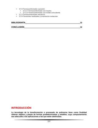 237
 3.7.2 Termoconformado a presión
 3.7.2.1 Termoconformado con macho.
 3.7.2.2 Termoconformado con molde coincidente
 3.7.3 Termoconformado mecánico
 3.7.4 Tensiones residuales y orientación molecular
BIBLIOGRAFÍA________________________________________________________32
CONCLUSIÓN_________________________________________________________32
INTRODUCCIÓN
La tecnología de la transformación o procesado de polímeros tiene como finalidad
obtener objetos y piezas de formas predeterminadas y estables, cuyo comportamiento
sea adecuado a las aplicaciones a las que están destinados.
 