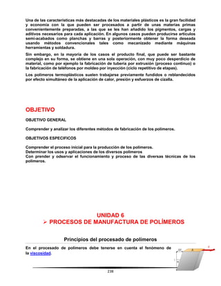 238
Una de las características más destacadas de los materiales plásticos es la gran facilidad
y economía con la que pueden ser procesados a partir de unas materias primas
convenientemente preparadas, a las que se les han añadido los pigmentos, cargas y
aditivos necesarios para cada aplicación. En algunos casos pueden producirse artículos
semi-acabados como planchas y barras y posteriormente obtener la forma deseada
usando métodos convencionales tales como mecanizado mediante máquinas
herramientas y soldadura.
Sin embargo, en la mayoría de los casos el producto final, que puede ser bastante
complejo en su forma, se obtiene en una sola operación, con muy poco desperdicio de
material, como por ejemplo la fabricación de tubería por extrusión (proceso continuo) o
la fabricación de teléfonos por moldeo por inyección (ciclo repetitivo de etapas).
Los polímeros termoplásticos suelen trabajarse previamente fundidos o reblandecidos
por efecto simultáneo de la aplicación de calor, presión y esfuerzos de cizalla.
OBJETIVO
OBJETIVO GENERAL
Comprender y analizar los diferentes métodos de fabricación de los polímeros.
OBJETIVOS ESPECIFICOS
Comprender el proceso inicial para la producción de los polímeros.
Determinar los usos y aplicaciones de los diversos polímeros
Con prender y odservar el funcionamiento y proceso de las diversas técnicas de los
polimeros.
UNIDAD 6
 PROCESOS DE MANUFACTURA DE POLÍMEROS
Principios del procesado de polímeros
En el procesado de polímeros debe tenerse en cuenta el fenómeno de
la viscosidad.
 