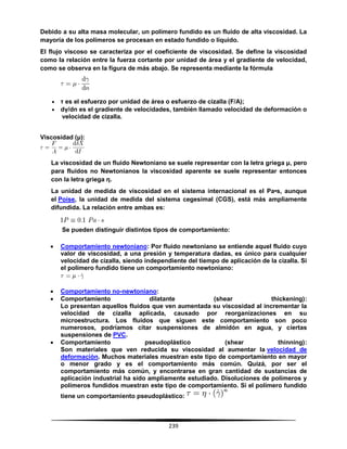 239
Debido a su alta masa molecular, un polímero fundido es un fluido de alta viscosidad. La
mayoría de los polímeros se procesan en estado fundido o líquido.
El flujo viscoso se caracteriza por el coeficiente de viscosidad. Se define la viscosidad
como la relación entre la fuerza cortante por unidad de área y el gradiente de velocidad,
como se observa en la figura de más abajo. Se representa mediante la fórmula
 τ es el esfuerzo por unidad de área o esfuerzo de cizalla (F/A);
 dγ/dn es el gradiente de velocidades, también llamado velocidad de deformación o
velocidad de cizalla.
Viscosidad (μ):
La viscosidad de un fluido Newtoniano se suele representar con la letra griega μ, pero
para fluidos no Newtonianos la viscosidad aparente se suele representar entonces
con la letra griega η.
La unidad de medida de viscosidad en el sistema internacional es el Pa•s, aunque
el Poise, la unidad de medida del sistema cegesimal (CGS), está más ampliamente
difundida. La relación entre ambas es:
Se pueden distinguir distintos tipos de comportamiento:
 Comportamiento newtoniano: Por fluido newtoniano se entiende aquel fluido cuyo
valor de viscosidad, a una presión y temperatura dadas, es único para cualquier
velocidad de cizalla, siendo independiente del tiempo de aplicación de la cizalla. Si
el polímero fundido tiene un comportamiento newtoniano:
 Comportamiento no-newtoniano:
 Comportamiento dilatante (shear thickening):
Lo presentan aquellos fluidos que ven aumentada su viscosidad al incrementar la
velocidad de cizalla aplicada, causado por reorganizaciones en su
microestructura. Los fluidos que siguen este comportamiento son poco
numerosos, podríamos citar suspensiones de almidón en agua, y ciertas
suspensiones de PVC.
 Comportamiento pseudoplástico (shear thinning):
Son materiales que ven reducida su viscosidad al aumentar la velocidad de
deformaciòn. Muchos materiales muestran este tipo de comportamiento en mayor
o menor grado y es el comportamiento más común. Quizá, por ser el
comportamiento más común, y encontrarse en gran cantidad de sustancias de
aplicación industrial ha sido ampliamente estudiado. Disoluciones de polímeros y
polímeros fundidos muestran este tipo de comportamiento. Si el polímero fundido
tiene un comportamiento pseudoplástico:
 