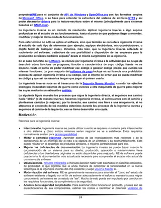 24
proyectoWINE para el conjunto de API de Windows y OpenOffice.org con los formatos propios
de Microsoft Office, o se hace para entender la estructura del sistema de archivos NTFS y así
poder desarrollar drivers para la lectura-escritura sobre el mismo (principalmente para sistemas
basados en GNU/Linux).
La ingeniería inversa es un método de resolución. Aplicar ingeniería inversa a algo supone
profundizar en el estudio de su funcionamiento, hasta el punto de que podamos llegar a entender,
modificar y mejorar dicho modo de funcionamiento.
Pero este término no sólo se aplica al software, sino que también se considera ingeniería inversa
el estudio de todo tipo de elementos (por ejemplo, equipos electrónicos, microcontroladores, u
objeto fabril de cualquier clase). Diríamos, más bien, que la ingeniería inversa antecede al
nacimiento del software, tratándose de una posibilidad a disposición de las empresas para la
producción de bienes mediante copiado
1
desde el mismo surgimiento de la ingeniería.
En el caso concreto del software, se conoce por ingeniería inversa a la actividad que se ocupa de
descubrir cómo funciona un programa, función o característica de cuyo código fuente no se
dispone, hasta el punto de poder modificar ese código o generar código propio que cumpla las
mismas funciones. La gran mayoría del software de pago incluye en su licencia una prohibición
expresa de aplicar ingeniería inversa a su código, con el intento de evitar que se pueda modificar
su código y que así los usuarios tengan que pagar si quieren usarlo.
La ingeniería inversa nace en el transcurso de la Segunda Guerra Mundial, cuando los ejércitos
enemigos incautaban insumos de guerra como aviones u otra maquinaria de guerra para mejorar
las suyas mediante un exhaustivo análisis.
La siguiente figura muestra los procesos que sigue la ingeniería directa, si seguimos ese camino
hacia "atrás" (o de manera inversa), hacemos ingeniería inversa, si continuamos con el camino y
planteamos cambios (o mejoras), por la derecha, ese camino nos lleva a una reingeniería, si no
alteramos el contenido de los modelos obtenidos durante los procesos de la ingeniería inversa y
seguimos el camino de la izquierda, eso se llama desarrollar una copia.
Motivación
Razones para la ingeniería inversa:
 Interconexión. Ingeniería inversa se puede utilizar cuando se requiere un sistema para interconectar
a otro sistema y cómo ambos sistemas serían negociar se va a establecer. Estos requisitos
normalmente existen para la interoperabilidad .
 Militar o comercial espionaje . Aprender acerca de las investigaciones más recientes o de la
competencia de un enemigo por el robo o la captura de un prototipo y su desmantelamiento. Esto
puede resultar en el desarrollo de productos similares, o mejores contramedidas para ello.
 Mejorar las deficiencias de documentación. La ingeniería inversa se puede hacer cuando la
documentación de un sistema para su diseño, producción, operación o mantenimiento tiene
deficiencias y los diseñadores originales no están disponibles para mejorarlo. RE de software puede
proporcionar la documentación más actualizada necesaria para comprender el estado más actual de
un sistema de software
 Obsolescencia. circuitos integrados a menudo parecen haber sido diseñados en sistemas obsoletos,
de propiedad, lo que significa que la única manera de incorporar la funcionalidad en la nueva
tecnología es la ingeniería inversa del chip existente y luego volver a diseñar él.
 Modernización del software. RE es generalmente necesario para entender el "como es" estado de
software existente o legado con el fin de estimar adecuadamente el esfuerzo necesario para migrar
conocimiento del sistema en un estado de "ser". Mucho de esto puede ser impulsado por cambios en
los requisitos funcionales, de cumplimiento o de seguridad.
 Análisis de la seguridad del producto. Para examinar cómo funciona un producto, ¿cuáles son las
especificaciones de sus componentes, estimar los costos e identificar el potencial violación de
 