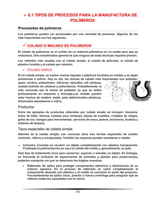 241
 6.1 TIPOS DE PROCESOS PARA LA MANUFACTURA DE
POLÍMEROS
Procesados de polímeros
Los polimeros pueden ser procesados por una variedad de procesos. Algunos de los
màs importantes son los siguientes.
 COLADO O MOLDEO DE POLÍMEROS
El colado de polìmeros es el vertido de un material polimerico en un molde para que se
endurezca. Una caracterìstica general es que ninguna de estas tècnicas requiere presiòn.
Los mètodos màs usuales son el colado simple, el colado de películas, el colado de
plástico fundido y el colado por rotación.
 COLADO SIMPLE
En la colada simple, se vierten resinas líquidas o plásticos fundidos en moldes y se dejan
polimerizar o enfriar. Hoy en día, las resinas de colada más importantes son poliéster,
epoxi, acrílica, poliestireno, siliconas, epóxidos, etil celulosa,
acetato butirato de celulosa y poliuretanos. Probablemente, la
más conocida sea la resina de poliéster ya que se utiliza
profusamente en artesanía y bricolaje.Los moldes pueden
estar hechos de madera, metal, yeso determinados plásticos,
terminados elastómeros o vidrio.
Productos
Entre los ejemplos de productos obtenidos por colada simple se incluyen: bisutería,
bolas de billar, láminas coladas para ventanas, piezas de muebles, cristales de relojes,
gafas de sol, mangos para herramientas, servicios de mesa, pomos, encimeras, lavabos y
botones de fantasía.
Tipos especiales de colada simple
Además de la colada simple, con comunes otras tres formas especiales de colada:
inclusión, relleno y encapsulado. También las espumas pueden someterse a colada.
 Inclusión. Consiste en recubrir un objeto completamente con plástico transparente.
Finalizada la polimerización,se saca la colada del molde y, generalmente, se pule.
Este tipo de tratamiento sirve para conservar, exponer o estudiar un objeto. En biología,
es frecuente la inclusión de especímenes de animales y plantas para preservarlosy
poderlos manipular sin que se deterioren las frágiles muestras.
 Rellenado. Se aplica para proteger componentes eléctricos y electrónicos de un
entorno agresivo. En el proceso de rellenado se cubre completamente el
componente deseado con plástico y el molde se convierte en parte del producto.
Frecuentemente se aplica vacío, presión o fuerza centrífuga para asegurar que se
rellenen todas las oquedades con la resina.
 