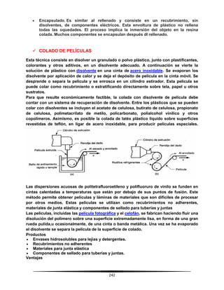 242
 Encapsulado. Es similar al rellenado y consiste en un recubrimiento, sin
disolventes, de componentes eléctricos. Esta envoltura de plástico no rellena
todas las oquedades. El proceso implica la inmersión del objeto en la resina
colada. Muchos componentes se encapsulan después dl rellenado.
 COLADO DE PELÍCULAS
Esta técnica consiste en disolver un granulado o polvo plástico, junto con plastificantes,
colorantes y otros aditivos, en un disolvente adecuado. A continuación se vierte la
solución de plástico con disolvente en una cinta de acero inoxidable. Se evaporan los
disolvente por aplicación de calor y se deja el depósito de película en la cinta móvil. Se
desprende o separa la película y se enrosca en un cilindro estirador. Esta película se
puede colar como recubrimiento o estratificando directamente sobre tela, papel u otros
sustratos.
Para que resulte económicamente factible, la colada con disolvente de película debe
contar con un sistema de recuperación de disolvente. Entre los plásticos que se pueden
colar con disolventes se incluyen el acetato de celulosa, butirato de celulosa, propionato
de celulosa, polimetacrilato de metilo, policarbonato, polialcohol vinílico y otros
copolímeros. Asimismo, es posible la colada de latéx plástico líquido sobre superficies
revestidas de teflón, en ligar de acero inoxidable, para producir películas especiales.
Las dispersiones acuosas de politetrafluoroetileno y polifluoruro de vinilo se funden en
cintas calentadas a temperaturas que están por debajo de sus puntos de fusión. Este
método permite obtener películas y láminas de materiales que son difíciles de procesar
por otros medios. Estas películas se utilizan como recubrimientos no adherentes,
materiales de junta elástica y componentes de sellado para tuberías y juntas
Las películas, incluidas las película fotográfica y el celofán, se fabrican haciendo fluir una
disolución del polímero sobre una superficie extremadamente lisa, en forma de una gran
rueda pulida,u ocasionalmente, de una cinta o banda metálica. Una vez se ha evaporado
el disolvente se separa la película de la superficie de colado.
Productos
 Envases hidrosolubles para lejías y detergentes.
 Recubrimientos no adherentes
 Materiales para junta elástica
 Componentes de sellado para tuberías y juntas.
Ventajas
 