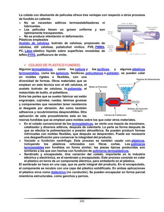 243
La colada con disolvente de películas ofrece tres ventajas con respecto a otros procesos
de fundido en caliente:
 No se necesitan aditivos termoestabilizadores ni
lubricantes.
 Las películas tienen un grosor uniforme y son
óptimamente transparentes.
 No se produce otientación ni deformación.
Plásticos empleados
Acetato de celulosa, butirato de celulosa, propionato de
celulosa, etil celulosa, polialcohol vinílico, PVE, PMMA,
PC, Látex plástico líquido sobre superficies revestidas de
teflón,PTFE, polifluoruro de vinilo.
 COLADO DE PLÁSTICO FUNDIDO.
Algunos termoplásticos, como los nailons y los acrílicos, y algunos plásticos
termoestables, como los epóxicos, fenólicos, poliuretanos o poliéster, se pueden colar
en moldes rígidos o flexibles, con una
diversidad de formas. Otros materiales que se
emplean en esta técnica son el etil celulosa, el
acetato butirato de celulosa, la poliamida, el
metacrilato de butilo, el polietileno.
Entre las partes que se suelen fabricar así están
engranajes, cojinetes, ruedas, láminas gruesas
y componentes que necesiten tener resistencia
al desgaste por abrasión. Así como también
adhesivos y recubrimientos desprendibles. Otra
aplicación de este procedimiento está en las
resinas fundidas que se emplean para moldes sobre los que colar otros materiales.
 En el colado convencional de los termoplásticos, se vierte una mezcla de monómero,
catalizador y diversos aditivos, después de calentarla. La parte se forma después de
que se efectúa la polimerización a presión atmosférica. Se pueden producir formas
intrincadas con moldes flexibles, que después se desprenden. Puede ser necesaria
una desgasificación para conservar la integridad del producto.
 Vaciado o fundición centrífugo. Este proceso es también usado con plásticos,
incluyendo los plásticos reforzados con fibras cortas. Los polímeros
termoestables son fundidos en forma similar; las piezas típicas producidas son
similares a las que son hechas con fundición de polímeros termoplásticos.
 Sembrado y encapsulado. Una variación del colado, importante en la industria
eléctrica y electrónica, es el sembrado y encapsulado. Este proceso consiste en colar
el plástico en torno de un componente eléctrico, para embeberlo en el plástico.
El sembrado se hace en una caja, que es parte integral del producto. En el encapsulado,
el componente se recubre con una capa del plástico solidificado. En ambas aplicaciones
el plástico sirve como dieléctrico (no conductor). Se pueden encapsular en forma parcial
miembros estructurales, como ganchos y pernos.
 