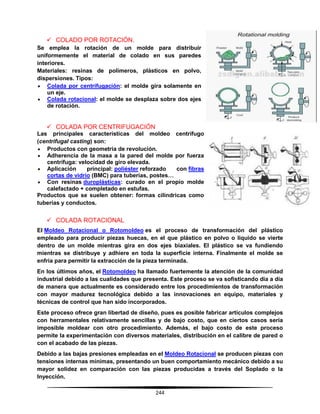 244
 COLADO POR ROTACIÓN.
Se emplea la rotación de un molde para distribuir
uniformemente el material de colado en sus paredes
interiores.
Materiales: resinas de polímeros, plásticos en polvo,
dispersiones. Tipos:
 Colada por centrifugación: el molde gira solamente en
un eje.
 Colada rotacional: el molde se desplaza sobre dos ejes
de rotación.
 COLADA POR CENTRIFUGACIÓN
Las principales características del moldeo centrífugo
(centrifugal casting) son:
 Productos con geometría de revolución.
 Adherencia de la masa a la pared del molde por fuerza
centrífuga: velocidad de giro elevada.
 Aplicación principal: poliéster reforzado con fibras
cortas de vidrio (BMC) para tuberías, postes…
 Con resinas duroplásticas: curado en el propio molde
calefactado + completado en estufas.
Productos que se suelen obtener: formas cilíndricas como
tuberías y conductos.
 COLADA ROTACIONAL
El Moldeo Rotacional o Rotomoldeo es el proceso de transformación del plástico
empleado para producir piezas huecas, en el que plástico en polvo o liquido se vierte
dentro de un molde mientras gira en dos ejes biaxiales. El plástico se va fundiendo
mientras se distribuye y adhiere en toda la superficie interna. Finalmente el molde se
enfría para permitir la extracción de la pieza terminada.
En los últimos años, el Rotomoldeo ha llamado fuertemente la atención de la comunidad
industrial debido a las cualidades que presenta. Este proceso se va sofisticando día a día
de manera que actualmente es considerado entre los procedimientos de transformación
con mayor madurez tecnológica debido a las innovaciones en equipo, materiales y
técnicas de control que han sido incorporados.
Este proceso ofrece gran libertad de diseño, pues es posible fabricar artículos complejos
con herramentales relativamente sencillas y de bajo costo, que en ciertos casos sería
imposible moldear con otro procedimiento. Además, el bajo costo de este proceso
permite la experimentación con diversos materiales, distribución en el calibre de pared o
con el acabado de las piezas.
Debido a las bajas presiones empleadas en el Moldeo Rotacional se producen piezas con
tensiones internas mínimas, presentando un buen comportamiento mecánico debido a su
mayor solidez en comparación con las piezas producidas a través del Soplado o la
Inyección.
 