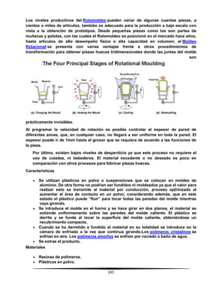 245
Los niveles productivos del Rotomoldeo pueden variar de algunas cuantas piezas, a
cientos o miles de artículos, también es adecuado para la producción a baja escala con
vista a la obtención de prototipos. Desde pequeñas piezas como los son partes de
muñecas y pelotas, con las cuales el Rotomoldeo se posicionó en el mercado hace años,
hasta artículos de alto desempeño físico o alta capacidad en volumen; el Moldeo
Rotacional se presenta con varias ventajas frente a otros procedimientos de
transformación para obtener piezas huecas tridimensionales donde las juntas del molde
son
prácticamente invisibles.
Al programar la velocidad de rotación es posible controlar el espesor de pared de
diferentes zonas, que, en cualquier caso, no llegará a ser uniforme en toda la pared. El
espesor puede ir de 1mm hasta el grosor que se requiera de acuerdo a las funciones de
la pieza.
Por último, existen bajos niveles de desperdicio ya que este proceso no requiere el
uso de coladas, ni bebederos. El material excedente o no deseado es poco en
comparación con otros procesos para fabricar piezas huecas.
Características
 Se utilizan plásticos en polvo o suspensiones que se colocan en moldes de
aluminio. De otra forma no podrían ser fundidos ni moldeados ya que el calor para
realizar esto se transmite al material por conducción, proceso optimizado al
aumentar el área de contacto en un polvo; considerando además, que en este
estado el plástico puede “fluir” para tocar todas las paredes del molde mientras
vaya girando.
 Se introduce el molde en el horno y se hace girar en dos planos, el material se
extiende uniformemente sobre las paredes del molde caliente. El plástico se
derrite y se funde al tocar la superficie del molde caliente, obteniéndose un
recubrimiento compacto.
 Cuando se ha derretido o fundido el material en su totalidad se introduce en la
cámara de enfriado a la vez que continua girando.Los polímeros cristalinos se
enfrían en aire. Los polímeros amorfos se enfrían por rociado o baño de agua.
 Se extrae el producto.
Materiales
 Resinas de polímeros.
 Plásticos en polvo.
 