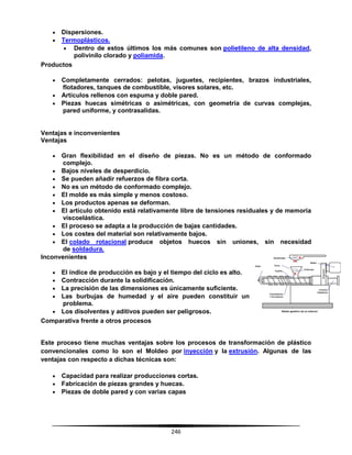 246
 Dispersiones.
 Termoplásticos.
 Dentro de estos últimos los más comunes son polietileno de alta densidad,
polivinilo clorado y poliamida.
Productos
 Completamente cerrados: pelotas, juguetes, recipientes, brazos industriales,
flotadores, tanques de combustible, visores solares, etc.
 Artículos rellenos con espuma y doble pared.
 Piezas huecas simétricas o asimétricas, con geometría de curvas complejas,
pared uniforme, y contrasalidas.
Ventajas e inconvenientes
Ventajas
 Gran flexibilidad en el diseño de piezas. No es un método de conformado
complejo.
 Bajos niveles de desperdicio.
 Se pueden añadir refuerzos de fibra corta.
 No es un método de conformado complejo.
 El molde es más simple y menos costoso.
 Los productos apenas se deforman.
 El artículo obtenido está relativamente libre de tensiones residuales y de memoria
viscoelástica.
 El proceso se adapta a la producción de bajas cantidades.
 Los costes del material son relativamente bajos.
 El colado rotacional produce objetos huecos sin uniones, sin necesidad
de soldadura.
Inconvenientes
 El índice de producción es bajo y el tiempo del ciclo es alto.
 Contracción durante la solidificación.
 La precisión de las dimensiones es únicamente suficiente.
 Las burbujas de humedad y el aire pueden constituir un
problema.
 Los disolventes y aditivos pueden ser peligrosos.
Comparativa frente a otros procesos
Este proceso tiene muchas ventajas sobre los procesos de transformación de plástico
convencionales como lo son el Moldeo por inyección y la extrusión. Algunas de las
ventajas con respecto a dichas técnicas son:
 Capacidad para realizar producciones cortas.
 Fabricación de piezas grandes y huecas.
 Piezas de doble pared y con varias capas
 