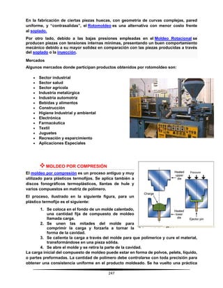 247
En la fabricación de ciertas piezas huecas, con geometría de curvas complejas, pared
uniforme, y “contrasalidas”, el Rotomoldeo es una alternativa con menor costo frente
al soplado.
Por otro lado, debido a las bajas presiones empleadas en el Moldeo Rotacional se
producen piezas con tensiones internas mínimas, presentando un buen comportamiento
mecánico debido a su mayor solidez en comparación con las piezas producidas a través
del soplado o la inyección.
Mercados
Algunos mercados donde participan productos obtenidos por rotomoldeo son:
 Sector industrial
 Sector salud
 Sector agrícola
 Industria metalúrgica
 Industria automotriz
 Bebidas y alimentos
 Construcción
 Higiene Industrial y ambiental
 Electrónica
 Farmacéutica
 Textil
 Juguetes
 Recreación y esparcimiento
 Aplicaciones Especiales
MOLDEO POR COMPRESIÓN
El moldeo por compresión es un proceso antiguo y muy
utilizado para plásticos termofijos. Se aplica también a
discos fonográficos termoplásticos, llantas de hule y
varios compuestos en matriz de polímero.
El proceso, ilustrado en la siguiente figura, para un
plástico termofijo es el siguiente:
1. Se coloca en el fondo de un molde calentado,
una cantidad fija de compuesto de moldeo
llamada carga.
2. Se unen las mitades del molde para
comprimir la carga y forzarla a tornar la
forma de la cavidad.
3. Se calienta la carga a través del molde para que polimerice y cure el material,
transformándose en una pieza sólida.
4. Se abre el molde y se retira la parte de la cavidad.
La carga inicial del compuesto de moldeo puede estar en forma de polvos, pelets, líquido,
o partes preformadas. La cantidad de polímero debe controlarse con toda precisión para
obtener una consistencia uniforme en el producto moldeado. Se ha vuelto una práctica
 
