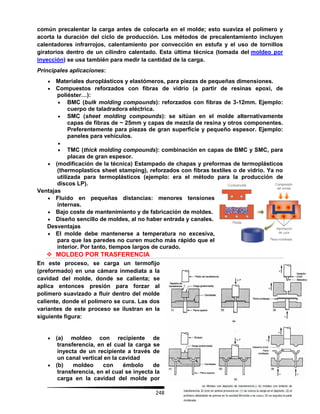 248
común precalentar la carga antes de colocarla en el molde; esto suaviza el polímero y
acorta la duración del ciclo de producción. Los métodos de precalentamiento incluyen
calentadores infrarrojos, calentamiento por convección en estufa y el uso de tornillos
giratorios dentro de un cilindro calentado. Esta última técnica (tomada del moldeo por
inyección) se usa también para medir la cantidad de la carga.
Principales aplicaciones:
 Materiales duroplásticos y elastómeros, para piezas de pequeñas dimensiones.
 Compuestos reforzados con fibras de vidrio (a partir de resinas epoxi, de
poliéster…):
 BMC (bulk molding compounds): reforzados con fibras de 3-12mm. Ejemplo:
cuerpo de taladradora eléctrica.
 SMC (sheet molding compounds): se sitúan en el molde alternativamente
capas de fibras de ~ 25mm y capas de mezcla de resina y otros componentes.
Preferentemente para piezas de gran superficie y pequeño espesor. Ejemplo:
paneles para vehículos.

 TMC (thick molding compounds): combinación en capas de BMC y SMC, para
placas de gran espesor.
 (modificación de la técnica) Estampado de chapas y preformas de termoplásticos
(thermoplastics sheet stamping), reforzados con fibras textiles o de vidrio. Ya no
utilizada para termoplásticos (ejemplo: era el método para la producción de
discos LP).
Ventajas
 Fluido en pequeñas distancias: menores tensiones
internas.
 Bajo coste de mantenimiento y de fabricación de moldes.
 Diseño sencillo de moldes, al no haber entrada y canales.
Desventajas
 El molde debe mantenerse a temperatura no excesiva,
para que las paredes no curen mucho más rápido que el
interior. Por tanto, tiempos largos de curado.
 MOLDEO POR TRASFERENCIA
En este proceso, se carga un termofijo
(preformado) en una cámara inmediata a la
cavidad del molde, donde se calienta; se
aplica entonces presión para forzar al
polímero suavizado a fluir dentro del molde
caliente, donde el polímero se cura. Las dos
variantes de este proceso se ilustran en la
siguiente figura:
 (a) moldeo con recipiente de
transferencia, en el cual la carga se
inyecta de un recipiente a través de
un canal vertical en la cavidad
 (b) moldeo con émbolo de
transferencia, en el cual se inyecta la
carga en la cavidad del molde por
 