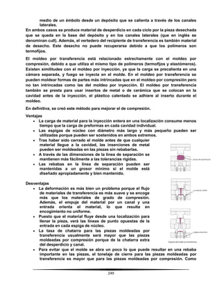 249
medio de un émbolo desde un depósito que se calienta a través de los canales
laterales.
En ambos casos se produce material de desperdicio en cada ciclo por la pieza desechada
que se queda en la base del depósito y en los canales laterales (que en inglés se
denominan cull). Además, el vertedero del recipiente de transferencia es también material
de desecho. Este desecho no puede recuperarse debido a que los polímeros son
termofijos.
El moldeo por transferencia está relacionado estrechamente con el moldeo por
compresión, debido a que utiliza el mismo tipo de polímeros (termofijos y elastómeros).
Existen similitudes con el moldeo por inyección, ya que la carga se precalienta en una
cámara separada, y fuego se inyecta en el molde. En el moldeo por transferencia se
pueden moldear formas de partes más intrincadas que en el moldeo por compresión pero
no tan intrincadas como las del moldeo por inyección. El moldeo por transferencia
también se presta para usar insertos de metal o de cerámica que se colocan en la
cavidad antes de la inyección, el plástico calentado se adhiere al inserto durante el
moldeo.
En definitiva, se creó este método para mejorar el de compresión.
Ventajas
 La carga de material para la inyección entera en una localización consume menos
tiempo que la carga de preformas en cada cavidad individual.
 Las espigas de núcleo con diámetro más largo y más pequeño pueden ser
utilizadas porque pueden ser sostenidos en ambos extremos.
 Tras haber sido cerrado el molde antes de que cualquier
material llegue a la cavidad, las inserciones de metal
pueden ser moldeadas en las piezas sin rebabarlas.
 A través de las dimensiones de la línea de separación se
mantienen más fácilmente a las tolerancias rígidas.
 Las rebabas en la línea de separación pueden ser
mantenidas a un grosor mínimo si el molde está
diseñado apropiadamente y bien mantenido.
Desventajas
 La deformación es más bien un problema porque el flujo
de materiales de transferencia es más suave y se encoge
más que los materiales de grado de compresión.
Además, el empuje del material por un canal y una
entrada orienta el material, lo que resulta en
encogimiento no uniforme.
 Puesto que el material fluye desde una localización para
llenar la pieza, verá las líneas de punto opuestas de la
entrada en cada espiga de núcleo.
 La tasa de chatarra para las piezas moldeadas por
transferencia usualmente será mayor que las piezas
moldeadas por compresión porque de la chatarra extra
del desperdicio y canal.
 Para evitar que el molde se abra un poco lo que puede resultar en una rebaba
importante en las piezas, el tonelaje de cierre para las piezas moldeadas por
transferencia es mayor que para las piezas moldeadas por compresión. Como
 