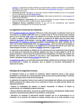 25
patentes. La adquisición de datos sensibles por el desmontaje y analizar el diseño de un componente
del sistema. Otra intención puede ser la eliminación de la protección de copia, la elusión de las
restricciones de acceso.
 Corrección de error. Para fijar (o, a veces para mejorar) software heredado que ya no es apoyado
por sus creadores (por ejemplo Abandonware).
 Creación de duplicados sin licencia / aprobados, tales copias se denominan a veces clones en el
dominio de la informática.
 Fines Académicos / aprendizaje. RE con fines de aprendizaje se pueden entender los problemas
clave de un diseño de éxito y, posteriormente, mejorar el diseño.
 Inteligencia técnica competitiva. Entender lo que uno de los competidores está haciendo
realmente, en comparación con lo que dicen que hacen.
La ingeniería inversa de las máquinas
Como el diseño asistido por ordenador (CAD) se ha vuelto más popular, la ingeniería inversa se ha
convertido en un método viable para crear un modelo virtual en 3D de una parte física existente
para su uso en 3D CAD, CAM , CAE u otro software. En el reverso- proceso de ingeniería consiste
en medir un objeto y luego reconstruirlo como un modelo 3D. El objeto físico se puede medir
utilizando escaneado 3D tecnologías como las MMC , escáneres láser , digitalizadores de luz
estructurada o CT Industrial Scanning (tomografía computarizada). Los datos medidos por sí
solos, por lo general representado como una nube de puntos , carece de información topológica y
por lo tanto a menudo se procesan y se modelaron en un formato más fácil de usar como una
malla triangular de rostro, un conjunto de NURBS superficies, o CAD modelo.
La ingeniería inversa también es utilizado por las empresas para que la geometría física existente
en los entornos de desarrollo de productos digitales, para hacer un disco digital en 3D de sus
propios productos, o para evaluar los productos de los competidores. Se utiliza para analizar, por
ejemplo, cómo funciona un producto, lo que hace, y qué componentes consiste, estimar los
costos e identificar el potencial de la patente infracción, etc.
La ingeniería de valor es una actividad relacionada también utilizada por las empresas. Se trata de
de-construcción y análisis de productos, pero el objetivo es encontrar oportunidades de
reducción de costes.
Ventajas de la Ingeniería inversa
La ingeniería inversa es un método de resolución. Aplicar ingeniería inversa a algo supone
profundizar en el estudio de su funcionamiento, hasta el punto de que podamos llegar a entender,
modificar y mejorar dicho modo de funcionamiento.
La aplicación de ingeniería inversa nunca cambia la funcionalidad del software sino que permite
obtener productos que indican cómo se ha construido el mismo. Se realiza permite obtener los
siguientes beneficios:
• Reducir la complejidad del sistema: al intentar comprender el software se facilita su
mantenimiento y la complejidad existente disminuye.
• Generar diferentes alternativas: del punto de partida del proceso, principalmente código fuente,
se generan representaciones gráficas lo que facilita su comprensión.
• Recuperar y/o actualizar la información perdida (cambios que no se documentaron en su
momento): en la evolución del sistema se realizan cambios que no se suele actualizar en las
 