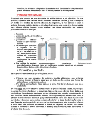 250
resultado, un molde de compresión puede tener más cavidades de una pieza dada
que un molde de transferencia para la misma pieza en la misma prensa.
 MOLDEO POR SOPLADO.
El moldeo por soplado es una tecnología del vidrio aplicada a los plásticos. En este
proceso, soplamos aire a través de una preforma tubular en caliente, y ésta se adapta a
un molde o se modela de manera artesanal. En ingeniería, lo más común es usar el
sistema de molde metálico donde se introduce la preforma y se sopla aire. Es muy usado
para fabricar objetos huecos, como botellas. Las piezas producidas por soplado
presentan numerosas ventajas:
 ligereza,
 piezas sin puntas o intersticios,
 aislamiento,
 posibilidad obtener
piezas con pared simple
o doble,
 el moldeo por extrusión
y soplado es un
proceso de baja presión
(de 1,72 bar hasta 10,34
bar). Esto permite tener
plantas de procesado
más económicas,
manteniendo la misma
calidad,
 los moldes de soplado
son más baratos. Se puede hacer un moldeo por soplado a partir de un proceso
de extrusión o de inyección del polímero fundido.
 Extrusión y soplado
Es un proceso semicontinuo que incluye dos pasos:
 Primero, por una extrusión del polímero fundido obtenemos una preforma
cilíndrica tubular, al hacerlo pasar por un dado que le confiere esta forma. Se
obtiene lo que se denomina párison.
 Por último, se insufla aire hasta obtener la forma final del producto, en este caso,
una botella.
En este vídeo, se puede observar perfectamente el proceso llevado a cabo. Al principio,
tenemos el polímero fundido, y lo extruimos, haciéndolo pasar a través de un dado para
conferirle su forma tubular, capturado por un obturador para impedir su movimiento. A
esta preforma tubular se le denomina párison. En el siguiente paso, el obturador ubica el
párison dentro del molde de metal, que posteriormente se cierra para dejar al párison en
su interior, y teniendo como único contacto al exterior, la boca donde insuflaremos el
aire. Después, soplamos el aire a través del conducto destinado a tal propósito, inflando
el tubo hasta que adquiere totalmente la forma del negativo del molde. Por último,
cuando el polímero se enfríe, abriremos el molde y expulsamos la pieza, obteniendo el
producto final deseado.
 