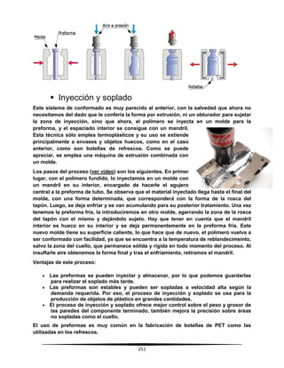 251
 Inyección y soplado
Este sistema de conformado es muy parecido al anterior, con la salvedad que ahora no
necesitamos del dado que le confería la forma por extrusión, ni un obturador para sujetar
la zona de inyección, sino que ahora, el polímero se inyecta en un molde para la
preforma, y el espaciado interior se consigue con un mandril.
Esta técnica sólo emplea termoplásticos y su uso se extiende
principalmente a envases y objetos huecos, como en el caso
anterior, como son botellas de refrescos. Como se puede
apreciar, se emplea una máquina de extrusión combinada con
un molde.
Los pasos del proceso (ver video) son los siguientes. En primer
lugar, con el polímero fundido, lo inyectamos en un molde con
un mandril en su interior, encargado de hacerle el agujero
central a la preforma de tubo. Se observa que el material inyectado llega hasta el final del
molde, con una forma determinada, que corresponderá con la forma de la rosca del
tapón. Luego, se deja enfriar y se van acumulando para su posterior tratamiento. Una vez
tenemos la preforma fría, la introduciremos en otro molde, agarrando la zona de la rosca
del tapón con el mismo y dejándolo sujeto. Hay que tener en cuenta que el mandril
interior es hueco en su interior y se deja permanentemente en la preforma fria. Este
nuevo molde tiene su superficie caliente, lo que hace que de nuevo, el polímero vuelva a
ser conformado con facilidad, ya que se encuentra a la temperatura de reblandecimeinto,
salvo la zona del cuello, que permanece sólida y rígida en todo momento del proceso. Al
insuflarle aire obtenemos la forma final y tras el enfriamiento, retiramos el mandril.
Ventajas de este proceso:
 Las preformas se pueden inyectar y almacenar, por lo que podemos guardarlas
para realizar el soplado más tarde.
 Las preformas son estables y pueden ser sopladas a velocidad alta según la
demanda requerida. Por eso, el proceso de inyección y soplado se usa para la
producción de objetos de plástico en grandes cantidades.
 El proceso de inyección y soplado ofrece mejor control sobre el peso y grosor de
las paredes del componente terminado, también mejora la precisión sobre áreas
no sopladas como el cuello.
El uso de preformas es muy común en la fabricación de botellas de PET como las
utilizadas en los refrescos.
 