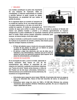 253
 MOLDEO
Los moldes constituyen la parte más importante
de una máquina de inyección, dada su
complejidad. Lo fabrican especialistas en moldes
y permite fabricar la pieza cuando se desee.
Generalmente, es propiedad del que realiza el
pedido de piezas.
En la siguiente figura se muestra el esquema de
un molde de 2 placas. En él, una mitad está sujeta
a la placa estacionaria y a la otra a la móvil de la
unidad de sujeción. El molde es atravesado por
canales de agua para enfriar la pieza. Al cerrarse el molde se produce el llenado del
mismo con plástico fundido a presión y al enfriarse (generalmente se requiere
refrigeración) la pieza solidificada es expulsada mediante pernos eyectores cuando se
abre el molde. Estos pernos poseen pequeños conductos para
evacuar, al mismo tiempo, el aire del molde.
La figura mostrada a continuación muestra esquema de un molde
de 3 placas en la posición de cerrado y abierto. Este diseño posee
algunas ventajas respecto al anterior:
 El flujo del plástico pasa a través de una puerta situada en
la base de las piezas (si entra por un lateral se puede
producir un "defecto de soldadura").
 Al abrirse y dejar dos aberturas, por una de ellas cae el
bebedero y los alimentadores, mientras que por la otra las
piezas (se evita una operación posterior para separar de la
pieza los alimentadores y el bebedero).
 UNIDAD DE SUJECIÓN
Es la encargada de abrir y cerrar el molde, aplicando la
fuerza necesaria. Esta fuerza es una de las
características que definen la capacidad de una
máquina de inyección, pudiendo encontrarse máquinas
con "fuerza de cierre" desde varias decenas a miles de
kN. Pueden ser de tres tipos: articuladas, hidráulicas e
hidromecánicas (una combinación de las anteriores). Se
muestran en la siguiente figura.
 Articuladas (para carga de cierre hasta 1500 kN). Al principio del cierre la carga es
baja y la velocidad alta. Hacia el final del recorrido de cierre, la situación se
invierte.
 Hidráulicas (para carga de cierre de 1500 a 10 000 kN). Eliminan las uniones
mecánicas, pero requiere cilindros hidráulicos grandes. Se usa en máquinas de
mayor capacidad de cierre.
 