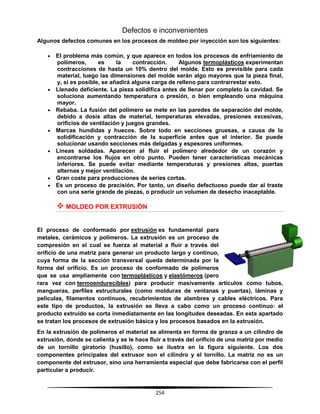 254
Defectos e inconvenientes
Algunos defectos comunes en los procesos de moldeo por inyección son los siguientes:
 El problema más común, y que aparece en todos los procesos de enfriamiento de
polímeros, es la contracción. Algunos termoplásticos experimentan
contracciones de hasta un 10% dentro del molde. Esto es previsible para cada
material, luego las dimensiones del molde serán algo mayores que la pieza final,
y, si es posible, se añadirá alguna carga de relleno para contrarrestar esto.
 Llenado deficiente. La pieza solidifica antes de llenar por completo la cavidad. Se
soluciona aumentando temperatura o presión, o bien empleando una máquina
mayor.
 Rebaba. La fusión del polímero se mete en las paredes de separación del molde,
debido a dosis altas de material, temperaturas elevadas, presiones excesivas,
orificios de ventilación y juegos grandes.
 Marcas hundidas y huecos. Sobre todo en secciones gruesas, a causa de la
solidificación y contracción de la superficie antes que el interior. Se puede
solucionar usando secciones más delgadas y espesores uniformes.
 Líneas soldadas. Aparecen al fluir el polímero alrededor de un corazón y
encontrarse los flujos en otro punto. Pueden tener características mecánicas
inferiores. Se puede evitar mediante temperaturas y presiones altas, puertas
alternas y mejor ventilación.
 Gran coste para producciones de series cortas.
 Es un proceso de precisión. Por tanto, un diseño defectuoso puede dar al traste
con una serie grande de piezas, o producir un volumen de desecho inaceptable.
 MOLDEO POR EXTRUSIÓN
El proceso de conformado por extrusión es fundamental para
metales, cerámicos y polímeros. La extrusión es un proceso de
compresión en el cual se fuerza al material a fluir a través del
orificio de una matriz para generar un producto largo y continuo,
cuya forma de la sección transversal queda determinada por la
forma del orificio. Es un proceso de conformado de polímeros
que se usa ampliamente con termoplásticos y elastómeros (pero
rara vez con termoendurecibles) para producir masivamente artículos como tubos,
mangueras, perfiles estructurales (como molduras de ventanas y puertas), láminas y
películas, filamentos continuos, recubrimientos de alambres y cables eléctricos. Para
este tipo de productos, la extrusión se lleva a cabo como un proceso continuo: el
producto extruido se corta inmediatamente en las longitudes deseadas. En esta apartado
se tratan los procesos de extrusión básica y los procesos basados en la extrusión.
En la extrusión de polímeros el material se alimenta en forma de granza a un cilindro de
extrusión, donde se calienta y se le hace fluir a través del orificio de una matriz por medio
de un tornillo giratorio (husillo), como se ilustra en la figura siguiente. Los dos
componentes principales del extrusor son el cilindro y el tornillo. La matriz no es un
componente del extrusor, sino una herramienta especial que debe fabricarse con el perfil
particular a producir.
 