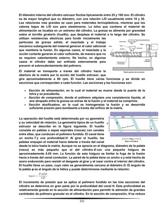 255
El diámetro interno del cilindro extrusor fluctúa típicamente entre 25 y 100 mm. El cilindro
es de mayor longitud que su diámetro, con una relación L/D usualmente entre 10 y 30.
Las relaciones más grandes se usan para materiales termoplásticos, mientras que los
valores bajos de L/D son para elastómeros. La tolva que contiene el material de
alimentación se localiza en un extremo del cilindro. La granza se alimenta por gravedad
sobre el tornillo giratorio (husillo), que desplaza el material a lo largo del cilindro. Se
utilizan resistencias eléctricas para fundir inicialmente las
partículas de granza sólida; el mezclado y el trabajo
mecánico subsiguiente del material generan el calor adicional
que mantiene la fusión. En algunos casos, el mezclado y la
acción cortante generan el calor suficiente, de manera que no
se requiere calentamiento externo. De hecho, en algunos
casos el cilindro debe ser enfriado externamente para
prevenir el sobrecalentamiento del polímero.
El material se transporta a través del cilindro hacia la
abertura de la matriz por la acción del husillo extrusor, que
gira aproximadamente a 60 rpm. El husillo tiene varias funciones y se divide en
secciones que corresponden a cada función. Las secciones y las funciones son:
 Sección de alimentación, en la cual el material se mueve desde la puerta de la
tolva y se precalienta.
 Sección de compresión, donde el polímero adquiere una consistencia líquida, el
aire atrapado entre la granza se extrae de la fusión y el material se comprime.
 Sección dosificadora, en la cual se homogeneiza la fusión y se desarrolla
suficiente presión para bombearla a través del orificio de la matriz.
La operación del husillo está determinada por su geometría
y su velocidad de rotación. La geometría típica de un husillo
extrusor se describe en la figura siguiente. El husillo
consiste en paletas o aspas espirales (roscas) con canales
entre ellas, que conducen el polímero fundido. El canal tiene
un ancho T y una profundidad H. Al girar el husillo, las
paletas empujan el material hacia delante a través del canal
desde la tolva hasta la matriz. Aunque no se aprecia en el diagrama, diámetro de la paleta
(rosca) es más pequeño que el del cilindro D con una pequeña holgura de
aproximadamente 0.05 mm. La función de esta holgura es limitar la fuga de la fusión
hacia a través del canal conductor. La pared de la paleta tiene un ancho e y está hecha de
acero endurecido para resistir el desgaste al girar y al rozar contra el interior del cilindro.
El husillo tiene un paso, cuyo valor es generalmente cercano al diámetro D. El ángulo de
la paleta φ es el ángulo de la hélice y puede determinarse mediante la relación:
El incremento de presión que se aplica al polímero fundido en las tres secciones del
cilindro se determina en gran parte por la profundidad del canal H. Esta profundidad es
relativamente grande en la sección de alimentación para permitir la admisión de grandes
cantidades de polímero granular en el cilindro. En la sección de compresión, H se reduce
 