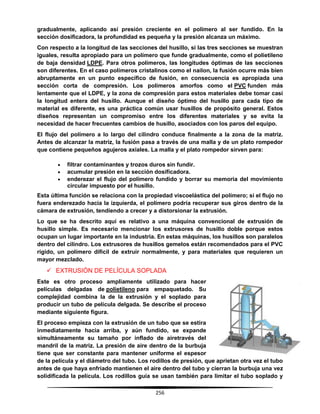 256
gradualmente, aplicando así presión creciente en el polímero al ser fundido. En la
sección dosificadora, la profundidad es pequeña y la presión alcanza un máximo.
Con respecto a la longitud de las secciones del husillo, si las tres secciones se muestran
iguales, resulta apropiado para un polímero que funde gradualmente, como el polietileno
de baja densidad LDPE. Para otros polímeros, las longitudes óptimas de las secciones
son diferentes. En el caso polímeros cristalinos como el nailon, la fusión ocurre más bien
abruptamente en un punto específico de fusión, en consecuencia es apropiada una
sección corta de compresión. Los polímeros amorfos como el PVC funden más
lentamente que el LDPE, y la zona de compresión para estos materiales debe tomar casi
la longitud entera del husillo. Aunque el diseño óptimo del husillo para cada tipo de
material es diferente, es una práctica común usar husillos de propósito general. Estos
diseños representan un compromiso entre los diferentes materiales y se evita la
necesidad de hacer frecuentes cambios de husillo, asociados con los paros del equipo.
El flujo del polímero a lo largo del cilindro conduce finalmente a la zona de la matriz.
Antes de alcanzar la matriz, la fusión pasa a través de una malla y de un plato rompedor
que contiene pequeños agujeros axiales. La malla y el plato rompedor sirven para:
 filtrar contaminantes y trozos duros sin fundir.
 acumular presión en la sección dosificadora.
 enderezar el flujo del polímero fundido y borrar su memoria del movimiento
circular impuesto por el husillo.
Esta última función se relaciona con la propiedad viscoelástica del polímero; si el flujo no
fuera enderezado hacia la izquierda, el polímero podría recuperar sus giros dentro de la
cámara de extrusión, tendiendo a crecer y a distorsionar la extrusión.
Lo que se ha descrito aquí es relativo a una máquina convencional de extrusión de
husillo simple. Es necesario mencionar los extrusores de husillo doble porque estos
ocupan un lugar importante en la industria. En estas máquinas, los husillos son paralelos
dentro del cilindro. Los extrusores de husillos gemelos están recomendados para el PVC
rígido, un polímero difícil de extruir normalmente, y para materiales que requieren un
mayor mezclado.
 EXTRUSIÓN DE PELÍCULA SOPLADA
Este es otro proceso ampliamente utilizado para hacer
películas delgadas de polietileno para empaquetado. Su
complejidad combina la de la extrusión y el soplado para
producir un tubo de película delgada. Se describe el proceso
mediante siguiente figura.
El proceso empieza con la extrusión de un tubo que se estira
inmediatamente hacia arriba, y aún fundido, se expande
simultáneamente su tamaño por inflado de airetravés del
mandril de la matriz. La presión de aire dentro de la burbuja
tiene que ser constante para mantener uniforme el espesor
de la película y el diámetro del tubo. Los rodillos de presión, que aprietan otra vez el tubo
antes de que haya enfriado mantienen el aire dentro del tubo y cierran la burbuja una vez
solidificada la película. Los rodillos guía se usan también para limitar el tubo soplado y
 