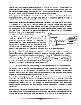 258
que se corta de uno de ellos se introduce en la tolva de una extrusora que proporciona
una cinta o un cordon continuo, que se deposita a todo lo largo del entrehierro del primer
par de cilindros de la calandria mediante un transportador-alimentador con movimiento
de vaivén, al que generalmente se le acopla un detector de metales.
Los espesores mas habituales de las láminas calandradas son del orden de 1 mm e
inferiores (hasta 0,3 mm). Sin embargo, si se laminan en un tren de rodillos dispuesto a
continuacion pueden conseguirse espesores menores.
Los cilindros disponen de una serie de taladros paralelos a sus generatrices y próximos
a su superficie, por los que se recircula aceite mas o menos caliente para controlar la
temperatura del material, que generalmente aumenta a medida que se siendo laminado.
La temperatura de los primeros rodillos se mantiene alrededor de los 200 °C en el caso
del PVC. Es muy importante que la temperatura de toda la superficie de los cilindros sea
la misma, para evitar irregularidades morfológicas y
de espesor en la lamina calandrada.
A igualdad de velocidad de giro, el material a la
salida del entrehierro se adhiere al cilindro más frio,
pues su viscosidad aumenta al enfriarse. En
condiciones de igual temperatura, el producto
calandrado se adhiere al que gira mas rápido, pues
aunque la viscosidad disminuye con el aumento de
la velocidad de deformación, el esfuerzo cortante que la arrastra resulta mayor.
La mayor ventaja de esta técnica de procesado radica en que puede ser usada para
fabricar láminas de materiales muy viscocos y que se degradan facilmente y requieren
tiempos de permanencia a altas temperaturas muy cortos. El PVC flexible, semirrígido y
rígido es, con gran diferencia y en ese orden, el material que más se procesa mediante
calandrado. Tambien se calandran otros termoplásticos,como el ABS, el PP, el CPE,etc..
y gomas, si bien en calndrias de rodillos de menor longitud. Aun con altos contenidos de
sólidos se consiguen altas capacidades de producción.
Condiciones de operación y efectos sobre la calidad de la lámina
El espesor de la lámina calandrada s queda determinado por la dimensión del
entrehierro H0 y por el hinchamiento del material. Velocidades mayores y entrehierros
menores proporcionan una mayor presión y homogeneización del material, pero tambien
una mayor temperatura y riesgo de inclusiones de aire.
La presión maxima ejercida por los cilindros sobre el material se reduce a menos de la
mitad del calculado en el caso del comportamiento newtoniano, cuando la viscosidad
varía con respecto a la velocidad de deformación en la pared, con exponentes de flujo
comprendidos entre 0,75 y 0,5. Tales valores son los correspondientes a las moderadas
velocidades de deformación que se ocasionan cuando los cilindros "muerden" la masa
plastificada.
La generacion viscosa de calor es reducida (máximo de 10-20º C en cada par de cilindros,
girando a máxima velocidad) y la transmisión de calor es mediocre, por lo que la inercia
térmica de la masa contenida entre los rodillos de la entrada de la calandria es muy
 