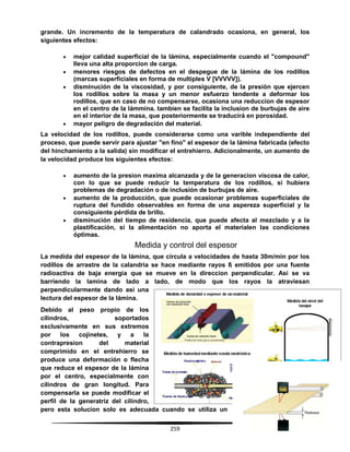 259
grande. Un incremento de la temperatura de calandrado ocasiona, en general, los
siguientes efectos:
 mejor calidad superficial de la lámina, especialmente cuando el "compound"
lleva una alta proporcion de carga.
 menores riesgos de defectos en el despegue de la lámina de los rodillos
(marcas superficiales en forma de multiples V [VVVVV]).
 disminución de la viscosidad, y por consiguiente, de la presión que ejercen
los rodillos sobre la masa y un menor esfuerzo tendente a deformar los
rodillos, que en caso de no compensarse, ocasiona una reduccion de espesor
en el centro de la lámmina. tambien se facilita la inclusion de burbujas de aire
en el interior de la masa, que posteriormente se traducirá en porosidad.
 mayor peligro de degradación del material.
La velocidad de los rodillos, puede considerarse como una varible independiente del
proceso, que puede servir para ajustar "en fino" el espesor de la lámina fabricada (efecto
del hinchamiento a la salida) sin modificar el entrehierro. Adicionalmente, un aumento de
la velocidad produce los siguientes efectos:
 aumento de la presion maxima alcanzada y de la generacion viscosa de calor,
con lo que se puede reducir la temperatura de los rodillos, si hubiera
problemas de degradación o de inclusión de burbujas de aire.
 aumento de la producción, que puede ocasionar problemas superficiales de
ruptura del fundido observables en forma de una aspereza superficial y la
consiguiente pérdida de brillo.
 disminución del tiempo de residencia, que puede afecta al mezclado y a la
plastificación, si la alimentación no aporta el materialen las condiciones
óptimas.
Medida y control del espesor
La medida del espesor de la lámina, que circula a velocidades de hasta 30m/min por los
rodillos de arrastre de la calandria se hace mediante rayos ß emitidos por una fuente
radioactiva de baja energia que se mueve en la direccion perpendicular. Asi se va
barriendo la lamina de lado a lado, de modo que los rayos la atraviesan
perpendicularmente dando asi una
lectura del espesor de la lámina.
Debido al peso propio de los
cilindros, soportados
exclusivamente en sus extremos
por los cojinetes, y a la
contrapresion del material
comprimido en el entrehierro se
produce una deformación o flecha
que reduce el espesor de la lámina
por el centro, especialmente con
cilindros de gran longitud. Para
compensarla se puede modificar el
perfil de la generatriz del cilindro,
pero esta solucion solo es adecuada cuando se utiliza un
 