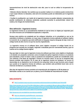 26
representaciones de nivel de abstracción más alto, para lo cual se utiliza la recuperación de
diseño.
• Detectar efectos laterales: los cambios que se puedan realizar en un sistema puede conducirnos
a que surjan efectos no deseados, esta serie de anomalías puede ser detectados por la ingeniería
inversa.
• Facilitar la reutilización: por medio de la ingeniería inversa se pueden detectar componentes de
posible reutilización de sistemas existentes, pudiendo aumentar la productividad, reducir los
costes y los riesgos de mantenimiento.
Otra definición - Ingeniería inversa
La ingeniería inversa es un procedimiento mediante el cual se toma un objeto por separado para
ver cómo funciona con la finalidad de duplicarlo o mejorarlo.
Aunque esta práctica era empleada por las antiguas industrias, en la actualidad su uso se ha
extendido al software y hardware, en cuyo caso, la ingeniería inversa aplicada al software implica
la reversión de un programa que está codificado en lenguaje maquina (lenguaje de bajo nivel) a el
código fuente de alto nivel en el que fue escrito originalmente.
La ingeniería inversa en el software tiene como objetivo recuperar el código fuente de un
programa que necesita ser corregido, mejorado o estudiado para ser nuevamente escrito y que no
cuenta con su código fuente original.
Hay que dejar en claro que la ingeniería inversa de software que tiene como objetivo el duplicado
o el estudio con propósito comercial, como el empleo de aplicar ingeniería inversa a un producto
para estudiarlo y hacer en base a este un producto de competencia, puede ser considerado como
una violación a las leyes de copyright e incluso en muchos casos, el uso de un programa bajo
licencia prohíbe esta práctica. En el caso de la ingeniería inversa de hardware, se recurre al
desmontaje de un dispositivo con la intención de comprobar cómo es que funciona, pero al igual
que sucede en la ingeniería inversa de software, aquí también está prohibido hacer esto con la
intención de fabricar un producto similar.
Otro tipo de ingeniería inversa consiste en la reproducción de imágenes en 3D de piezas ya
fabricadas cuando no se cuenta con un plano y con la finalidad de reacondicionar la pieza.
BIBLIOGRAFÍA
a) http://cuentame.inegi.org.mx/economia/secundario/manufacturera/default.aspx?tema=E#.
https://www.google.com.mx/url?sa=t&rct=j&q=&esrc=s&source=web&cd=3&cad=rja&uact=8&sqi=2&ved=0CD
4QFjAC&url=http%3A%2F%2Fxa.yimg.com%2Fkq%2Fgroups%2F23734681%2F1389715489%2Fname%2FTIP
OS%2BDE%2BPRODUCCI&ei=gZ8bU5iiN4a4qQGivoGYCg&usg=AFQjCNGmiRpwIHWh0vTZVMi_5MQqtW0Dy
g&sig2=jEXUQL7pQCLXWUanXV1s-Q&bvm=bv.62578216,d.aWM
http://spcgroup.com.mx/objetivos-manufactura-esbelta/
b) http://en.wikipedia.org/wiki/Reverse_engineering
http://es.wikipedia.org/wiki/Ingenier%C3%ADa_inversa
 