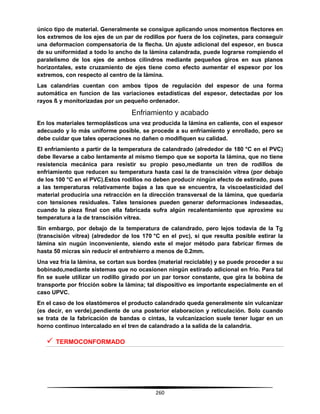 260
único tipo de material. Generalmente se consigue aplicando unos momentos flectores en
los extremos de los ejes de un par de rodillos por fuera de los cojinetes, para conseguir
una deformacion compensatoria de la flecha. Un ajuste adicional del espesor, en busca
de su uniformidad a todo lo ancho de la lámina calandrada, puede lograrse rompiendo el
paralelismo de los ejes de ambos cilindros mediante pequeños giros en sus planos
horizontales, este cruzamiento de ejes tiene como efecto aumentar el espesor por los
extremos, con respecto al centro de la lámina.
Las calandrias cuentan con ambos tipos de regulación del espesor de una forma
automática en funcion de las variaciones estadísticas del espesor, detectadas por los
rayos ß y monitorizadas por un pequeño ordenador.
Enfriamiento y acabado
En los materiales termoplásticos una vez producida la lámina en caliente, con el espesor
adecuado y lo más uniforme posible, se procede a su enfriamiento y enrollado, pero se
debe cuidar que tales operaciones no dañen o modifiquen su calidad.
El enfriamiento a partir de la temperatura de calandrado (alrededor de 180 °C en el PVC)
debe llevarse a cabo lentamente al mismo tiempo que se soporta la lámina, que no tiene
resistencia mecánica para resistir su propio peso,mediante un tren de rodillos de
enfriamiento que reducen su temperatura hasta casi la de transcisión vítrea (por debajo
de los 100 °C en el PVC).Estos rodillos no deben producir ningún efecto de estirado, pues
a las temperaturas relativamente bajas a las que se encuentra, la viscoelasticidad del
material produciría una retracción en la dirección transversal de la lámina, que quedaría
con tensiones residuales. Tales tensiones pueden generar deformaciones indeseadas,
cuando la pieza final con ella fabricada sufra algún recalentamiento que aproxime su
temperatura a la de transcisión vítrea.
Sin embargo, por debajo de la temperatura de calandrado, pero lejos todavia de la Tg
(transcisión vítrea) (alrededor de los 170 °C en el pvc), si que resulta posible estirar la
lámina sin nugún inconveniente, siendo este el mejor método para fabricar firmes de
hasta 50 micras sin reducir el entrehierro a menos de 0.2mm.
Una vez fría la lámina, se cortan sus bordes (material reciclable) y se puede proceder a su
bobinado,mediante sistemas que no ocasionen ningún estirado adicional en frio. Para tal
fin se suele utilizar un rodillo girado por un par torsor constante, que gira la bobina de
transporte por fricción sobre la lámina; tal dispositivo es importante especialmente en el
caso UPVC.
En el caso de los elastómeros el producto calandrado queda generalmente sin vulcanizar
(es decir, en verde),pendiente de una posterior elaboracion y reticulación. Solo cuando
se trata de la fabricación de bandas o cintas, la vulcanizacion suele tener lugar en un
horno continuo intercalado en el tren de calandrado a la salida de la calandria.
 TERMOCONFORMADO
 