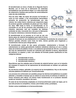 261
El termoformado se inicia a finales de la Segunda Guerra
Mundial, con el inicio de la fabricación de materiales
termoplásticos que permitieron llegar a un veloz desarrollo
de maquinaria y equipos para proceso de comercialización
cada vez más acelerados.
Para los años 1960, las bases del proceso de formado al
vacío ya eran sólidas, y los consumidores demandaban
procesos de producción de termoformado aún más
veloces, los cuales fueron cubiertos por maquinaria capaz
de producir grandes cantidades de piezas por hora. Desde
los años 1980 hasta la fecha, el termoformado se ha
convertido en uno de los procesos más solicitados en la
industria, abarcando casi por completo las distintas
vertientes de ésta, innovando día a día para la fabricación
de mayores volúmenes a menores tiempos y costo.
El termoformado es un proceso en el cual se usa una
lámina plana de material termoplástico para darle la forma
deseada. El proceso se usa ampliamente en el empaque de productos de consumo para
fabricar grandes artículos como tinas de baño, domos grandes para tragaluces y
revestimiento internos para refrigeradores.
El termoformado consta de dos pasos principales: calentamiento y formado. El
calentamiento se realiza generalmente mediante radiadores eléctricos en uno o ambos
lados de la lámina de plástico inicial, a una distancia aproximada de 125 mm. La duración
del ciclo de calentamiento necesita ser suficiente para ablandar la lámina, dependiendo
del polímero, su espesor y color. Los métodos de formado pueden clasificarse en tres
categorías básicas:
1. termoformado al vacío,
2. termoformado a presión y
3. termoformado mecánico.
Describirnos aquí los métodos para el formado de material laminar; pero en la industria
del empaque la mayoría de las operaciones de termoformado se realizan con películas
delgadas.
Es una técnica antigua, aplicable a la mayoría de los termoplásticos. Hoy en día muchos
artículos plásticos se obtienen por Termoconformado.
Los procesos de conformado son posibles porque las láminas termoplásticas se pueden
ablandar y remodelar al tiempo que se retiene la nueva forma al enfriarse el material. La
fuerza necesaria para alterar una lamina hasta transformarla en el producto deseado
puede ser mecánica, neumática o de vacío.
El coste de las herramientas empleadas en el termoconformado suelen ser bajos, por lo
que este proceso es competitivo, incluso, para tiradas cortas y prototipos.
Existen varias modalidades en el termoconformado:
 