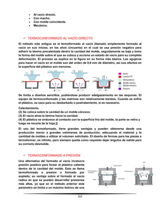 262
 Al vacío directo.
 Con macho.
 Con molde coincidente.
 Mecánico.
 TERMOCONFORMADO AL VACÍO DIRECTO
El método más antiguo es el termoformado al vacío (llamado simplemente formado al
vacío en sus inicios, en los años cincuenta) en el cual se usa presión negativa para
adherir la lámina precalentada dentro la cavidad del molde, seguidamente se baja y toma
la forma del molde sobre el que se coloca y acciona un estado de vacío para su completa
deformación. El proceso se explica en la figura en su forma más básica. Los agujeros
para hacer el vacío en el molde son del orden de 0,8 mm de diámetro, así sus efectos en
la superficie del plástico son menores.
Se limita a diseños sencillos, pudiéndose producir adelgazamiento en las esquinas. El
equipo de termoconformado y las matrices son relativamente baratos. Cuando se enfría
el plástico, se saca para su desbarbado o postratamiento, si es necesario.
Calentamiento.
(2) Se coloca sobre la cavidad de un molde cóncavo.
(3) El vacío atrae la lámina hacia la cavidad.
(4) El plástico se endurece al contacto con la superficie fría del molde, la parte se retira y
luego se recorta de la hoja.]]
El uso del termoformado, tiene grandes ventajas y pueden obtenerse desde una
producción menor a grandes volúmenes de producción, adecuando el material y la
cantidad de moldes a utilizar al volumen solicitado. El diseño de formas para las piezas a
termoformar, es infinito, pero siempre queda como requisito dejar ángulos de salida para
su correcto desmolde.
 TERMOCONFORMADO A PRESIÓN
Una alternativa del formado al vacío involucra
presión positiva para forzar al plástico caliente
dentro de la cavidad del molde. Esto se llama
termoformado a presión o formado por
soplado; su ventaja sobre el formado al vacío
radica en que se pueden desarrollar presiones
más altas, ya que en el método anterior este
parámetro se limita a un máximo teórico de una
 