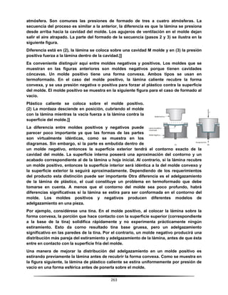 263
atmósfera. Son comunes las presiones de formado de tres a cuatro atmósferas. La
secuencia del proceso es similar a la anterior, la diferencia es que la lámina se presiona
desde arriba hacia la cavidad del molde. Los agujeros de ventilación en el molde dejan
salir el aire atrapado. La parte del formado de la secuencia (pasos 2 y 3) se ilustra en la
siguiente figura.
Diferencia está en (2), la lámina se coloca sobre una cavidad M molde y en (3) la presión
positiva fuerza a la lámina dentro de la cavidad.]]
Es conveniente distinguir aquí entre moldes negativos y positivos. Los moldes que se
muestran en las figuras anteriores son moldes negativos porque tienen cavidades
cóncavas. Un molde positivo tiene una forma convexa. Ambos tipos se usan en
termoformado. En el caso del molde positivo, la lámina caliente recubre la forma
convexa, y se usa presión negativa o positiva para forzar al plástico contra la superficie
del molde. El molde positivo se muestra en la siguiente figura para el caso de formado al
vacío.
Plástico caliente se coloca sobre el molde positivo.
(2) La mordaza desciende en posición, cubriendo el molde
con la lámina mientras la vacía fuerza a la lámina contra la
superficie del molde.]]
La diferencia entre moldes positivos y negativos puede
parecer poco importante ya que las formas de las partes
son virtualmente idénticas, como se muestra en los
diagramas. Sin embargo, si la parte es embutida dentro de
un molde negativo, entonces la superficie exterior tendrá el contorno exacto de la
cavidad del molde. La superficie interna poseerá una aproximación del contorno y un
acabado correspondiente al de la lámina u hoja inicial. Al contrario, si la lámina recubre
un molde positivo, entonces la superficie interior será idéntica a la del molde convexo y
la superficie exterior la seguirá aproximadamente. Dependiendo de los requerimientos
del producto esta distinción puede ser importante Otra diferencia es el adelgazamiento
de la lámina de plástico, el cual constituye un problema en termoformado que debe
tomarse en cuenta. A menos que el contorno del molde sea poco profundo, habrá
diferencias significativas si la lámina se estira para ser conformada en el contorno del
molde. Los moldes positivos y negativos producen diferentes modelos de
adelgazamiento en una pieza.
Por ejemplo, considérese una tina. En el molde positivo, al colocar la lámina sobre la
forma convexa, la porción que hace contacto con la superficie superior (correspondiente
a la base de la tina) solidifica rápidamente y no experimenta prácticamente ningún
estiramiento. Esto da corno resultado tina base gruesa, pero un adelgazamiento
significativo en las paredes de la tina. Por el contrario, un molde negativo producirá una
distribución más pareja del estiramiento y adelgazamiento de la lámina, antes de que ésta
entre en contacto con la superficie fría del molde.
Una manera de mejorar la distribución del adelgazamiento en un molde positivo es
estirando previamente la lámina antes de recubrir la forma convexa. Como se muestra en
la figura siguiente, la lámina de plástico caliente se estira uniformemente por presión de
vacío en una forma esférica antes de ponerla sobre el molde.
 