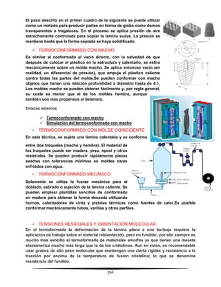 264
El paso descrito en el primer cuadro de la siguiente se puede utilizar
como un método para producir partes en forma de globo como domos
transparentes o tragaluces. En el proceso se aplica presión de aire
estrechamente controlada para soplar la lámina suave. La presión se
mantiene hasta que la forma soplada se haya solidificado.
 TERMOCONFORMADO CON MACHO.
Es similar al conformado al vacío directo, con la salvedad de que
después de colocar el plástico en la estructura y calentarlo, se estira
mecánicamente sobre un molde macho. Se aplica entonces vacío (en
realidad, un diferencial de presión), que empuja el plástico caliente
contra todas las partes del molde.Se pueden conformar con macho
objetos que tienen una relación profundidad a diámetro hasta de 4:1.
Los moldes macho se pueden obtener fácilmente y, por regla general,
su coste es menor que el de los moldes hembra, aunque
también son más propensos al deterioro.
Enlaces externos
 Termoconformado con macho
 Simulación del termoconformado con macho
 TERMOCONFORMADO CON MOLDE COINCIDENTE
En esta técnica, se sujeta una lámina calentada y se conforma
entre dos troqueles (macho y hembra). El material de
los troqueles puede ser madera, yeso, epoxi y otros
materiales. Se pueden producir rápidamente piezas
exactas con tolerancias mínimas en moldes caros
enfriados con agua.
 TERMOCONFORMADO MECÁNICO
Solamente se utiliza la fuerza mecánica para el
doblado, estirado o sujeción de la lámina caliente. Se
pueden emplear plantillas sencillas de conformado
en madera para obtener la forma deseada utilizando
hornos, calentadores de cinta y pistolas térmicas como fuentes de calor.Es posible
conformar mecánicamente tubos, varillas y otros perfiles.
 TENSIONES RESIDUALES Y ORIENTACIÓN MOLECULAR
En el termoformado la deformación de la lámina plana a una burbuja requiere la
aplicación de trabajo sobre el material reblandecido, pero no fundido; por ello siempre es
mucho mas sencillo el termoformado de materiales amorfos ya que tienen una meseta
elastomerica mucho más larga que la de los cristalinos. Aun en estos, es recomendable
usar grados de alto peso molecular que mantengan una cierta rigidez y resistencia a la
tracción por encima de la temperatura de fusion cristalina; lo que se denomina
resistencia del fundido.
 