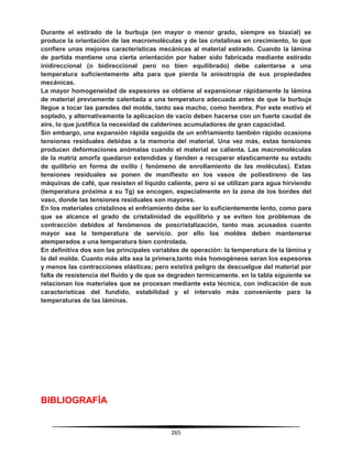 265
Durante el estirado de la burbuja (en mayor o menor grado, siempre es biaxial) se
produce la orientación de las macromoléculas y de las cristalinas en crecimiento, lo que
confiere unas mejores características mecánicas al material estirado. Cuando la lámina
de partida mantiene una cierta orientación por haber sido fabricada mediante estirado
inidireccional (o bidireccional pero no bien equilibrado) debe calentarse a una
temperatura suficientemente alta para que pierda la anisotropia de sus propiedades
mecánicas.
La mayor homogeneidad de espesores se obtiene al expansionar rápidamente la lámina
de material previamente calentada a una temperatura adecuada antes de que la burbuja
llegue a tocar las paredes del molde, tanto sea macho, como hembra. Por este motivo el
soplado, y alternativamente la aplicacion de vacío deben hacerse con un fuerte caudal de
aire, lo que justifica la necesidad de calderines acumuladores de gran capacidad.
Sin embargo, una expansión rápida seguida de un enfriamiento también rápido ocasiona
tensiones residuales debidas a la memoria del material. Una vez más, estas tensiones
producen deformaciones anómalas cuando el material se calienta. Las macromoléculas
de la matriz amorfa quedaron extendidas y tienden a recuperar elasticamente su estado
de quilibrio en forma de ovillo ( fenómeno de enrollamiento de las moléculas). Estas
tensiones residuales se ponen de manifiesto en los vasos de poliestireno de las
máquinas de café, que resisten el líquido caliente, pero si se utilizan para agua hirviendo
(temperatura próxima a su Tg) se encogen, especialmente en la zona de los bordes del
vaso, donde las tensiones residuales son mayores.
En los materiales cristalinos el enfriamiento debe ser lo suficientemente lento, como para
que se alcance el grado de cristalinidad de equilibrio y se eviten los problemas de
contracción debidos al fenómenos de poscristalización, tanto mas acusados cuanto
mayor sea la temperatura de servicio. por ello los moldes deben mantenerse
atemperados a una temperatura bien controlada.
En definitiva dos son las principales variables de operación: la temperatura de la lámina y
la del molde. Cuanto más alta sea la primera,tanto más homogéneos seran los espesores
y menos las contracciones elásticas; pero existirá peligro de descuelgue del material por
falta de resistencia del fluido y de que se degraden termicamente. en la tabla siguiente se
relacionan los materiales que se procesan mediante esta técnica, con indicación de sus
características del fundido, estabilidad y el intervalo más conveniente para la
temperaturas de las láminas.
BIBLIOGRAFÍA
 