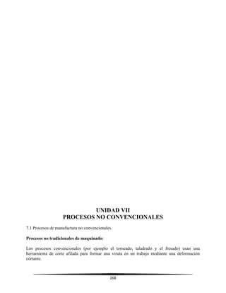 268
UNIDAD VII
PROCESOS NO CONVENCIONALES
7.1 Procesos de manufactura no convencionales.
Procesos no tradicionales de maquinado:
Los procesos convencionales (por ejemplo el torneado, taladrado y el fresado) usan una
herramienta de corte afilada para formar una viruta en un trabajo mediante una deformación
cortante.
 