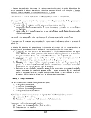 269
El término maquinado no tradicional (no convencionales) se refiere a un grupo de procesos, los
cuales remueven el exceso de material mediante diversas técnicas que incluyen la energía
mecánica, térmica, eléctrica o química (o combinada de ellas).
Estos procesos no usan un instrumento afilado de corte en el sentido convencional.
Estas necesidades y la importancia comercial y tecnológica resultante de los procesos no
tradicionales incluyen:
 La necesidad de maquinar metales y no metales de reciente creación.
 La necesidad de obtener geometrías de piezas inusuales o complejas que no se obtienen
con facilidad.
 La necesidad de evitar daños externos en una pieza, lo cual sucede frecuentemente por los
esfuerzos que surgen.
Muchas de estas necesidades están asociadas con la industria aeroespacial y electrónica.
Existen docenas de procesos no convencionales y gran parte de ellos son únicos en su rango de
aplicación.
A menudo los procesos no tradicionales se clasifican de acuerdo con la forma principal de
energía que usan para la remoción de materiales. En esta clasificación hay cuatro tipos:
1. Mecánicos: en estos procesos no tradicionales se utiliza energía mecánica en alguna
forma diferente. La forma típica de acción mecánica en estos procesos es la erosión del
trabajo mediante un chorro a alta velocidad de abrasivos o fluidos (o ambos).
2. Eléctricos: estos procesos no tradicionales utilizan energía electroquímica para la
remoción de material; el mecanismo es lo opuesto al de galvanoplastia.
3. Térmicos: estos procesos utilizan energía térmica para cortar o dar forma a una pieza de
trabajo. Por lo general se aplica energía térmica a una parte muy pequeña de la superficie
de trabajo, lo que provoca que esa parte se remueva.
4. Químicos: la mayoría de los materiales (en particular los metales) son susceptibles de los
ataques químicos por medio de ciertos ácidos y otras sustancias. En el maquinado
químico, las sustancias seleccionadas remueven material de ciertas porciones de la pieza
de trabajo, mientras que otras porciones se protegen con una máscara.
Procesos de energía mecánica:
Los procesos no tradicionales de energía mecánica son:
1. El maquinado ultrasónico.
2. El corte con chorro de agua.
3. El corte con chorro de agua abrasiva.
4. El maquinado con chorro abrasivo.
Procesos no tradicionales que utilizan la energía eléctrica para la remoción de material:
a) Maquinado electroquímico.
b) Remoción de viruta y esmerilado con material electroquímico.
Procesos no tradicionales de energía térmica:
a) Procesos con descarga eléctrica (electroerosión).
b) Electroerosión con alambre.
 
