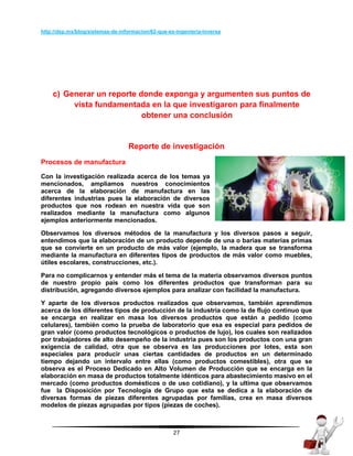 27
http://dsp.mx/blog/sistemas-de-informacion/62-que-es-ingenieria-inversa
c) Generar un reporte donde exponga y argumenten sus puntos de
vista fundamentada en la que investigaron para finalmente
obtener una conclusión
Reporte de investigación
Procesos de manufactura
Con la investigación realizada acerca de los temas ya
mencionados, ampliamos nuestros conocimientos
acerca de la elaboración de manufactura en las
diferentes industrias pues la elaboración de diversos
productos que nos rodean en nuestra vida que son
realizados mediante la manufactura como algunos
ejemplos anteriormente mencionados.
Observamos los diversos métodos de la manufactura y los diversos pasos a seguir,
entendimos que la elaboración de un producto depende de una o barias materias primas
que se convierte en un producto de más valor (ejemplo, la madera que se transforma
mediante la manufactura en diferentes tipos de productos de más valor como muebles,
útiles escolares, construcciones, etc.).
Para no complicarnos y entender más el tema de la materia observamos diversos puntos
de nuestro propio país como los diferentes productos que transforman para su
distribución, agregando diversos ejemplos para analizar con facilidad la manufactura.
Y aparte de los diversos productos realizados que observamos, también aprendimos
acerca de los diferentes tipos de producción de la industria como la de flujo continuo que
se encarga en realizar en masa los diversos productos que están a pedido (como
celulares), también como la prueba de laboratorio que esa es especial para pedidos de
gran valor (como productos tecnológicos o productos de lujo), los cuales son realizados
por trabajadores de alto desempeño de la industria pues son los productos con una gran
exigencia de calidad, otra que se observa es las producciones por lotes, esta son
especiales para producir unas ciertas cantidades de productos en un determinado
tiempo dejando un intervalo entre ellas (como productos comestibles), otra que se
observa es el Proceso Dedicado en Alto Volumen de Producción que se encarga en la
elaboración en masa de productos totalmente idénticos para abastecimiento masivo en el
mercado (como productos domésticos o de uso cotidiano), y la ultima que observamos
fue la Disposición por Tecnología de Grupo que esta se dedica a la elaboración de
diversas formas de piezas diferentes agrupadas por familias, crea en masa diversos
modelos de piezas agrupadas por tipos (piezas de coches).
 