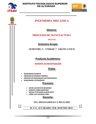 272
INGENIERÍA MECANICA
Materia:
PROCESOS DE MANUFACTURA
(MED-1025)
Semestre-Grupo:
SEMESTRE: 4 UNIDAD: 7 GRUPO: UNICO
Producto Académico:
REPORTE DE INVESTIGACIÓN
TEMA:
 MAQUINADO QUÍMICO
 PROCESOS DE ENERGIA TERMICA
 PROCESO DE MAQUINADO ELECTROQUÍMICO
 MAQUINADO ULTRASÓNICO
Presenta:
 KEVIN LUIS BATISTA BEJARANO
 MANUEL PARRA MARTINEZ
 NICOLE STTEFHANO ALCEDA ORTIZ
 JORGE LUIS USCANGA VERA
Docente:
ING. DIEGO GRIJALVA DELGADO
H. Y G. ALVARADO, VER. 18/JUNIO/ 2014
INSTITUTO TECNOLOGICO SUPERIOR
DE ALVARADO
 