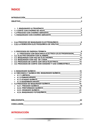 273
ÍNDICE
INTRODUCCIÓN_________________________________________________________2
OBJETIVO______________________________________________________________2
 1. MAQUINADO ULTRASÓNICO______________________________________3
 1.1 CORTE CON CHORRO DE AGUA_____________________________________3
 1.2 PROCESO CON CHORRO ABRASIVO_________________________________5
 1.3 MAQUINADO CON CHORRO ABRASIVO_______________________________5
 2.(a) PROCESO DE MAQUINADO ELECTROQUÍMICO_______________________6
 2.(b) LA REMOCIÓN ELECTROQUÍMICA DE VIRUTAS______________________9
 3. PROCESOS DE ENERGIA TERMICA ___________________________________9
 3.1 PROCESOS CON DESCARGA ELECTRICA (ELECTROEROSION)_______9
 3.2. ELECTRO EROSION CON ALAMBRE________________________________11
 3.3. MAQUINADO CON HAZ DE ELECTRONES____________________________13
 3.4. MAQUINADO CON HAZ DE LASER_________________________________14
 3.5. PROCESOS DE CORTE CON ARCO ELECTRICO______________________15
 3.6. PROCESOS DE CORTE CON OXIGENO Y GAS COMBUSTIBLE__________16
 4. MAQUINADO QUÍMICO_____________________________________________16
 4.1 MECÁNICA Y QUÍMICA DEL MAQUINADO QUÍMICO____________________17
 4.1.1 LIMPIEZA___________________________________________________17
 4.1.2 ENMASCARADO_____________________________________________17
 4.1.3 ATAQUE QUÍMICO___________________________________________17
 4.1.4 DESENMASCARADO_________________________________________17
 4.2 PROCESOS DE MAQUINADO QUÍMICO______________________________19
 4.2.1. FRESADO QUÍMICO__________________________________________19
 4.2.2. PREFORMADO QUÍMICO_____________________________________19
 4.2.3. GRABADO QUÍMICO_________________________________________21
 4.2.4. MAQUINADO FOTOQUÍMICO__________________________________21
BIBLIOGRAFÍA_________________________________________________________22
CONCLUSIÓN__________________________________________________________23
INTRODUCCIÓN
 