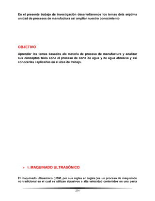 274
En el presente trabajo de investigación desarrollaremos los temas dela séptima
unidad de procesos de manufactura así ampliar nuestro conocimiento
OBJETIVO
Aprender los temas basados ala materia de proceso de manufactura y analizar
sus conceptos tales cono el proceso de corte de agua y de agua abrasiva y así
conocerlas i aplicarlas en el área de trabajo.
 1. MAQUINADO ULTRASÓNICO
El maquinado ultrasónico (USM, por sus siglas en inglés )es un proceso de maquinado
no tradicional en el cual se utilizan abrasivos a alta velocidad contenidos en una pasta
 