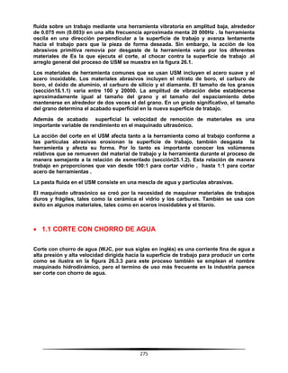 275
fluida sobre un trabajo mediante una herramienta vibratoria en amplitud baja, alrededor
de 0.075 mm (0.003)i en una alta frecuencia aproximada menta 20 000Hz . la herramienta
oscila en una dirección perpendicular a la superficie de trabajo y avanza lentamente
hacia el trabajo para que la pieza de forma deseada. Sin embargo, la acción de los
abrasivos primitiva removía por desgaste de la herramienta varia por los diferentes
materiales de Es la que ejecuta el corte, al chocar contra la superficie de trabajo .el
arreglo general del proceso de USM se muestra en la figura 26.1.
Los materiales de herramienta comunes que se usan USM incluyen el acero suave y el
acero inoxidable. Los materiales abrasivos incluyen el nitrato de boro, el carburo de
boro, el óxido de aluminio, el carburo de silicio y el diamante. El tamaño de los granos
(sección16.1.1) varía entre 100 y 20000. La amplitud de vibración debe establecerse
aproximadamente igual al tamaño del grano y el tamaño del espaciamiento debe
mantenerse en alrededor de dos veces el del grano. En un grado significativo, el tamaño
del grano determina el acabado superficial en la nueva superficie de trabajo.
Además de acabado superficial la velocidad de remoción de materiales es una
importante variable de rendimiento en el maquinado ultrasónico.
La acción del corte en el USM afecta tanto a la herramienta como al trabajo conforme a
las partículas abrasivas erosionan la superficie de trabajo, también desgasta la
herramienta y afecta su forma. Por lo tanto es importante conocer los volúmenes
relativos que se remueven del material de trabajo y la herramienta durante el proceso de
manera semejante a la relación de esmerilado (sección25.1.2). Esta relación de manera
trabajo en proporciones que van desde 100:1 para cortar vidrio , hasta 1:1 para cortar
acero de herramientas .
La pasta fluida en el USM consiste en una mescla de agua y partículas abrasivas.
El maquinado ultrasónico se creó por la necesidad de maquinar materiales de trabajos
duros y frágiles, tales como la cerámica el vidrio y los carburos. También se usa con
éxito en algunos materiales, tales como en aceros inoxidables y el titanio.
 1.1 CORTE CON CHORRO DE AGUA
Corte con chorro de agua (WJC, por sus siglas en inglés) es una corriente fina de agua a
alta presión y alta velocidad dirigida hacia la superficie de trabajo para producir un corte
como se ilustra en la figura 26.3.3 para este proceso también se emplean el nombre
maquinado hidrodinámico, pero el termino de uso más frecuente en la industria parece
ser corte con chorro de agua.
 