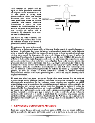 276
Para obtener un chorro fino de
agua, se usan pequeñas aberturas
de boquilla con un diámetro de 0.1 a
0.4 mm (0.004 a 0.016). Para
proporcionar el chorro una energía
suficiente para poder cortar, se
usan posiciones hasta de 900m/s
(3000tf/s). Una bomba hidráulica
presurizada el fluido al nivel
deseado. La unidad consiste en un
soporte hecho de acero inoxidable y
una boquilla de zafiro rubí o
diamante. El diamante dura más,
pero es el más costoso.
Los fluidos de corte en el WJC son
soluciones de polímeros los cuales
se prefieren debidos a que tienen a
producir un chorro consistente.
El parámetro de importantes en el
WJC incluye la distancia de separación, el diámetro de abertura de la boquilla, la precio n
del agua i la velocidad de avance del corte. La distancia de separación es la distancia
entre la boquilla y la superficie de trabajo. En general, se prefiere que esta distancia sea
mínima para reducir la dispersión del chorro de fluidos antes de que el golpee la
superficie. Una distancia de separación normal es de 3.2 mm (0.125in). El tamaño del
orificio de la boquilla afecta la presión del corte; las aberturas más pequeñas se usan
para cortes más finos sobre materiales más delgados. Para cortar materia prima más
gruesa se requieren choros de fluidos más densos y mayores presiones. La velocidad de
avance del corte se requiere a la velocidad a la que se mueve la boquilla a lo largo de la
trayectoria de corte. La velocidad de avance típica varia des de 5 mm/s (12in/min) hasta
más de 500mm/s (1200in /min) dependiendo del material de trabajo y su grosor. Por lo
general, el WJC se realiza en forma automática usando un control numérico
computarizado o robots industriales para manipular la unidad de boquilla a lo largo de la
trayectoria deseada.
El corte con chorro de agua se usa en forma eficaz para obtener tiras de materias
primas planas, como plásticos, textiles, materiales compuestos, mosaicos para pisos
alfombras, piel y cartulinas. Se han instalado celdas robóticas con boquillas para WJC
ensambladas como la herramienta de un robot para seguir patrones tridimensionales de
corte irregular, por ejemplo para cortar rebordear tableros de automóvil antes de
desamable (8). En estas aplicaciones, las ventajas del WJC incluyen 1) que la superficie
de trabajo no se deforma ni quema como en otros procesos mecánicos o térmicos, 2) la
perdida material es mínima por que la ranura de corte es estrecha ,3) se reduce la
contaminación ambiental y 4) existe la posibilidad de automatizar el proceso usando
control numérico o robots industriales. Una limitación del WJC es que no es conveniente
para cortar materiales frágiles (por ejemplo, vidrio), porque tiene a requebrarse durante el
proceso.
 1.2 PROCESO CON CHORRO ABRASIVO
Corte con chorro de agua abrasiva cuando se usan un WJC sobre las piezas metálicas,
por lo general debe agregarse partículas abrasivas a la corriente a chorro para facilitar
 