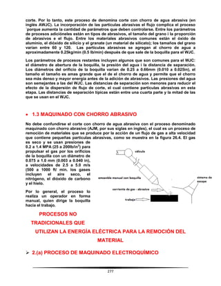 277
corte. Por lo tanto, este proceso de denomina corte con chorro de agua abrasiva (en
inglés AWJC). La incorporación de las partículas abrasivas el flujo complica el proceso
´porque aumenta la cantidad de parámetros que deben controlarse. Entre los parámetros
de procesos adicióneles están en tipos de abrasivos, el tamaño del grano i la proporción
de abrasivos e el flujo. Entre los materiales abrasivos comunes están el óxido de
aluminio, el dióxido de silicio y el granate (un material de silicato); los tamaños del grano
varían entre 60 y 120. Las partículas abrasivas se agregan al chorro de agua a
aproximadamente 0.25kg/min (0.5 lb/min) después de que sale de la boquilla para el WJC.
Los parámetros de procesos restantes incluyen algunos que son comunes para el WJC:
el diámetro de abertura de la boquilla, la presión del agua i la distancia de separación.
Los diámetros del orificio de la boquilla varían de 0.25 a 0.66mm (0.010 a 0.025in), el
tamaño el tamaño es amas grande que el de el chorro de agua y permite que el chorro
sea más denso y mayor energía antes de la adición de abrasivos. Las presiones del agua
son semejantes a las del WJC. Las distancias de separación son menores para reducir el
efecto de la dispersión de flujo de corte, el cual contiene partículas abrasivas en esta
etapa. Las distancias de separación típicas están entre una cuarta parte y la mitad de las
que se usan en el WJC.
 1.3 MAQUINADO CON CHORRO ABRASIVO
No debe confundirse el corte con chorro de agua abrasiva con el proceso denominado
maquinado con chorro abrasivo (AJM, por sus siglas en ingles), el cual es un proceso de
remoción de materiales que se produce por la acción de un flujo de gas a alta velocidad
que contiene pequeñas partículas abrasivas, como se muestra en la figura 26.4. El gas
es seco y se usan presiones de
0.2 a 1.4 MPA (25 a 200lb/in2
) para
propulsar el gas por los orificios
de la boquilla con un diámetro de
0.075 a 1.0 mm (0.003 a 0.040 in),
a velocidades de 2.5 a 5.0 m/s
(500 a 1000 ft/ min. los gases
incluyen el aire seco, el
nitrógeno, el dióxido de carbono
y el hielo.
Por lo general, el proceso lo
realiza un operador en forma
manual, quien dirige la boquilla
hacia el trabajo.
PROCESOS NO
TRADICIONALES QUE
UTILIZAN LA ENERGÍA ELÉCTRICA PARA LA REMOCIÓN DEL
MATERIAL
 2.(a) PROCESO DE MAQUINADO ELECTROQUÍMICO
 