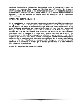 278
Un grupo importante de procesos no tradicionales utiliza la energía eléctrica para la
remoción de material. Este grupo se identifica con el término de procesos
electroquímicos, debido a que se usa la energía eléctrica junto con reacciones químicas
para obtener la remoción. De hecho, estos procesos son lo opuesto a la galvanoplastia
(sección 29.1.1). El material de trabajo debe ser conductor en el maquinado
electroquímico.
MAQUINADO ELECTROQUÍMICO
El proceso básico en este grupo es el maquinado electroquímico (ECM) por sus siglas
en inglés). El maquinado electroquímico retira metal de una pieza de trabajo conductora
de electricidad por medio de disolución anódica, en el cual de obtiene la forma de la
pieza de trabajo a través de una herramienta formada por electrodos, muy próxima al
trabajo, pero al mismo tiempo separada de él mediante un electrólito que fluye con
rapidez. El ECM es básicamente una operación de remoción de recubrimientos
galvánicos como se muestra en la figura 26.5. La pieza de trabajo es el ánodo y la
herramienta es el cátodo. El proceso aplica el principio de que el materia se retira de la
superficie que funciona como anodo (el polo positivo) y se deposita en el cátodo (el polo
negativo) ante la presencia de un baño electrolítico (sección 4.5) .la diferencia en el ECM
es que el baño electrolítico fluye con rapidez entre los dos polos para retirar el material
removido de la superficie, de manera que el material que se retira de la pieza no forma
una capa sobre la herramienta.
Figura 26.5 Maquinado electromecánico (ECM)
 