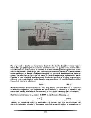 279
Por lo general, se diseña una herramienta de electrodos (hecha de cobre, bronce o acero
inoxidable) que posee aproximadamente la forma inversa a la que se desea obtener. Debe
considerarse una tolerancia en el tamaño de la herramienta para el espacio que existe
entre la herramienta y el trabajo. Para conseguirá la remoción de metal, se hace avanzar
el electrodo hacia el trabajo a una velocidad igual a la velocidad de remoción del metal de
trabajo. La velocidad de remoción del metal se determina por medio de la primera ley de
Faraday, la cual establece que la cantidad de cambio químico se produce una corriente
eléctrica esto es, cantidad de metal disuelto) es proporcional a la cantidad de electricidad
transmitida (corriente x tiempo):
V=CIt (26.1)
Donde V=volumen de metal removido, mm³ (in³); C=una constante llamada la velocidad
de remoción específica, que depende del peso atómico, la valencia y la densidad del
material de trabajo, mm³/amp-s (in³/amp-min); I= E/R, donde E= voltaje y R= resistencia.
Bajo las condiciones de la operación de ECM, la resistencia está dada por:
(26.2)
Donde g= separación entre el electrodo y el trabajo, mm (in); r=resistividad del
electrolito, ohm-mm (ohm-in): y A= área de superficie entre el trabajo y la herramienta en
 