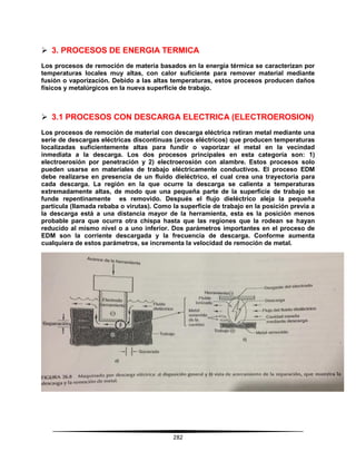 282
 3. PROCESOS DE ENERGIA TERMICA
Los procesos de remoción de materia basados en la energía térmica se caracterizan por
temperaturas locales muy altas, con calor suficiente para remover material mediante
fusión o vaporización. Debido a las altas temperaturas, estos procesos producen daños
físicos y metalúrgicos en la nueva superficie de trabajo.
 3.1 PROCESOS CON DESCARGA ELECTRICA (ELECTROEROSION)
Los procesos de remoción de material con descarga eléctrica retiran metal mediante una
serie de descargas eléctricas discontinuas (arcos eléctricos) que producen temperaturas
localizadas suficientemente altas para fundir o vaporizar el metal en la vecindad
inmediata a la descarga. Los dos procesos principales en esta categoría son: 1)
electroerosión por penetración y 2) electroerosión con alambre. Estos procesos solo
pueden usarse en materiales de trabajo eléctricamente conductivos. El proceso EDM
debe realizarse en presencia de un fluido dieléctrico, el cual crea una trayectoria para
cada descarga. La región en la que ocurre la descarga se calienta a temperaturas
extremadamente altas, de modo que una pequeña parte de la superficie de trabajo se
funde repentinamente es removido. Después el flujo dieléctrico aleja la pequeña
partícula (llamada rebaba o virutas). Como la superficie de trabajo en la posición previa a
la descarga está a una distancia mayor de la herramienta, esta es la posición menos
probable para que ocurra otra chispa hasta que las regiones que la rodean se hayan
reducido al mismo nivel o a uno inferior. Dos parámetros importantes en el proceso de
EDM son la corriente descargada y la frecuencia de descarga. Conforme aumenta
cualquiera de estos parámetros, se incrementa la velocidad de remoción de metal.
 